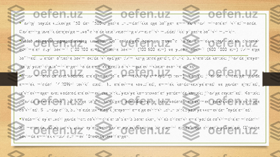 •
Hozirgi  paytda  sutkasiga  150  dan  1500  t  gacha  unumdorlikka  ega  bo’lgan  ammiak  sinezi  minoralari  ishlatilmoqda.   
Gazlarning tozalik darajasiga muvofiq holda katalizatorning xizmat qilish muddati ikki yilgacha bo’lishi mumkin. 
•
Ishlab  chiqarish  agregatlarining  sxemasi.   Qo’llaniladigan  bosimga  muvofiq  holda  ammiak  sintezi  ishlab  chiqarish 
qurilmalari  quyi  bosimli  (100-200  atm),  o’rtacha  bosimli  (200-600  atm)  va  yuqori  bosimli  (600-1000  atm)  tizimlarga 
bo’linadi.  Ulardan  o’rtacha  bosim  ostida  ishlaydigan  tizim  keng  tarqalgandir,  chunki  bu  sharoitda  kontakt  jihozida  jarayon 
tezligi yetarlicha ta’minlangani holda ammiak ajratib olish masalasi nisbatan oson hal etiladi. 
•
Sintez  minorasida  azot-vodorod  aralashmasi  to’la  ammiakka  aylanmaydi  (5-rasm).  Kontakt  jihozidan  chiqadigan  gazda 
ammiak  miqdori  14-20%ni  tashkil  etadi.  Bu  aralashma  sovutiladi,  ammiak  kondensatsiyalanadi  va  gazdan  ajratiladi, 
ta’sirlashmagan  azot-vodorod  aralashmasi  esa  tsirkulyatsiya  kompressorlari  yordamida  kontakt  jihoziga  qaytariladi.  Kontakt 
jihozida  ammiak  hosil  bo’lishiga  to’g’ri  keladigan  tarkibdagi  yangi  azot-vodorod  aralashmasi  aylanuvchi  aralashmaga 
qo’shiladi. SHunday qilib, bu holatda texnologik jarayonni amalga oshirish uchun tsirkulyatsiya sxemasidan foydalaniladi. 
•
Madomiki  aylanuvchi  gazda  inert  qo’shimchalar  to’planib  borar  ekan,  ishlab  chiqarish  amaliyotida  qo’shimchalar  miqdorini 
bir  maromda  ushlab  turish  uchun  aylanuvchi  gazlar  aralashmasining  bir  qismini  atmosferaga  chiqarib  yuboriladi.  O’rtacha 
bosimda ammiak sintezi qurilmasi 10rasmda tasvirlangan.  