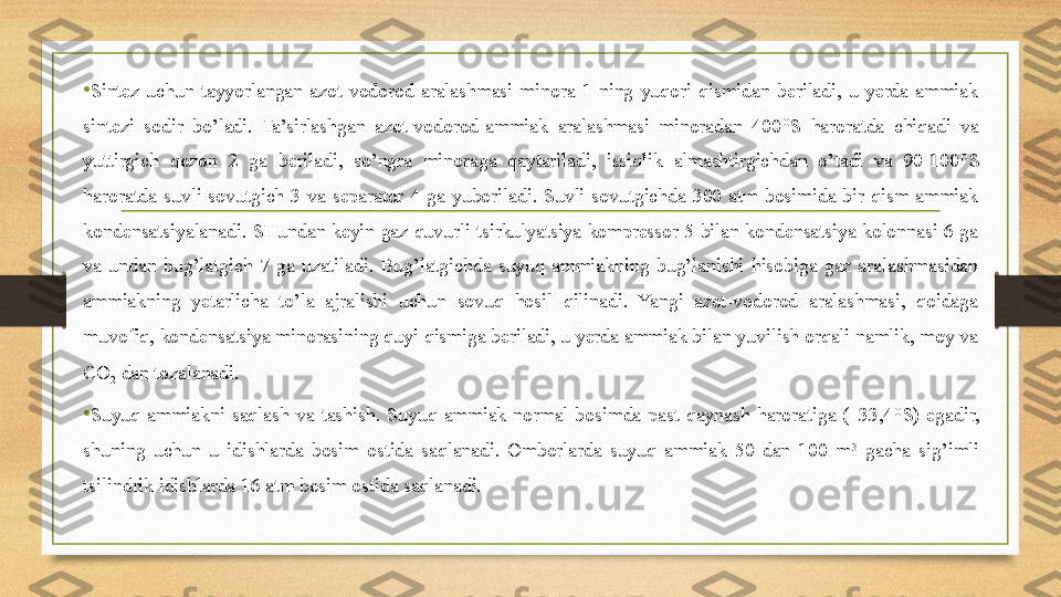 •
Sintez  uchun  tayyorlangan  azot-vodorod  aralashmasi  minora  1  ning  yuqori  qismidan  beriladi,  u  yerda  ammiak 
sintezi  sodir  bo’ladi.  Ta’sirlashgan  azot-vodorod-ammiak  aralashmasi  minoradan  400 O
S  haroratda  chiqadi  va 
yuttirgich  qozon  2  ga  beriladi,  so’ngra  minoraga  qaytariladi,  issiqlik  almashtirgichdan  o’tadi  va  90-100 O
S 
haroratda  suvli  sovutgich  3  va  separator  4  ga  yuboriladi.  Suvli  sovutgichda  300  atm  bosimida  bir  qism  ammiak 
kondensatsiyalanadi.  SHundan  keyin  gaz  quvurli  tsirkulyatsiya  kompressor  5  bilan  kondensatsiya  kolonnasi  6  ga 
va  undan  bug’latgich  7  ga  uzatiladi.  Bug’latgichda  suyuq  ammiakning  bug’lanishi  hisobiga  gaz  aralashmasidan 
ammiakning  yetarlicha  to’la  ajralishi  uchun  sovuq  hosil  qilinadi.  Yangi  azot-vodorod  aralashmasi,  qoidaga 
muvofiq, kondensatsiya minorasining quyi qismiga beriladi, u yerda ammiak bilan yuvilish orqali namlik, moy va 
CO
2  dan tozalanadi. 
•
Suyuq  ammiakni  saqlash  va  tashish.  Suyuq  ammiak  normal  bosimda  past  qaynash  haroratiga  (–33,4 O
S)  egadir, 
shuning  uchun  u  idishlarda  bosim  ostida  saqlanadi.  Omborlarda  suyuq  ammiak  50  dan  100  m 3
  gacha  sig’imli 
tsilindrik idishlarda 16 atm bosim ostida saqlanadi. 
  