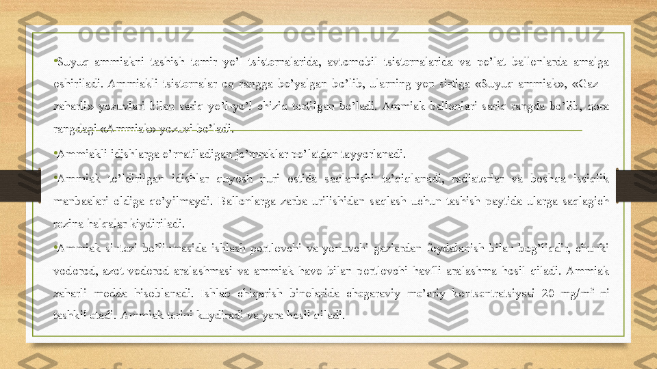 • Suyuq  ammiakni  tashish  temir  yo’l  tsisternalarida,  avtomobil  tsisternalarida  va  po’lat  ballonlarda  amalga 
oshiriladi.  Ammiakli  tsisternalar  oq  rangga  bo’yalgan  bo’lib,  ularning  yon  sirtiga  «Suyuq  ammiak»,  «Gaz  – 
zaharli»  yozuvlari  bilan  sariq  yo’l-yo’l  chiziq  tortilgan  bo’ladi.  Ammiak  ballonlari  sariq  rangda  bo’lib,  qora 
rangdagi «Ammiak» yozuvi bo’ladi. 
• Ammiakli idishlarga o’rnatiladigan jo’mraklar po’latdan tayyorlanadi. 
•
Ammiak  to’ldirilgan  idishlar  quyosh  nuri  ostida  saqlanishi  ta’qiqlanadi,  radiatorlar  va  boshqa  issiqlik 
manbaalari  oldiga  qo’yilmaydi.  Ballonlarga  zarba  urilishidan  saqlash  uchun  tashish  paytida  ularga  saqlagich 
rezina halqalar kiydiriladi. 
•
Ammiak  sintezi  bo’linmasida  ishlash  portlovchi  va  yonuvchi  gazlardan  foydalanish  bilan  bog’liqdir,  chunki 
vodorod,  azot-vodorod  aralashmasi  va  ammiak  havo  bilan  portlovchi  havfli  aralashma  hosil  qiladi.  Ammiak 
zaharli  modda  hisoblanadi.  Ishlab  chiqarish  binolarida  chegaraviy  me’eriy  kontsentratsiyasi  20  mg/m 3
  ni 
tashkil etadi.  Ammiak terini kuydiradi va yara hosil qiladi.  