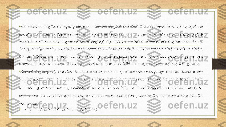 • Ammiak va uning fizik-kimyoviy xossalari.   Ammiakning fizik xossalari.  Odatdagi sharoitda NH
3  rangsiz, o’ziga 
xos  o’tkir  hidli  gazdir.  Ammiak  havodan  qariyib  2  marta  yengil,  shuning  uchun  uni  to’ntarilgan  idishga  yig’ish 
mumkin. Bir litr ammiakning normal sharoitdagi og’irligi 0,77 gramm keladi. Ammiak odatdagi bosimda –33,4 0
S 
da  suyuq  holga  o’tadi,  –77,4 0
S  da  qotadi. Ammiak  suvda  yaxshi  eriydi,  20 0
S  haroratda  bir  hajm  suvda  762  hajm, 
0 0
S  da  176  hajm  ammiak  eriydi.  Ammiakning  suvda  eriganda  ko’p  issiqlik  chiqadi,  hosil  bo’lgan  eritma 
«novshadil spirt» deb ataladi. Sotuvdagi novshadil spirt eritmasi 25% li bo’lib, solishtirma og’irligi 0,91 ga teng. 
• Ammiakning  kimyoviy  xossalari . Ammiak  birikish,  o’rin  olish,  oksidlanish  reaktsiyasiga  kirishadi.  Suvda  erigan 
NH
3   ning  ko’p  qismi  NH
3   holida  bo’ladi,  shuning  uchun  uning  ertmasidan  ammiak  hidi  kelib  turadi.  Erigan 
ammiakning  oz  qismi  suvning  vodorod  ionlari  bilan  birikib,  NH
4 +
  ioni  hosil  qiladi,  bir  valentli  bu  musbat  ion 
«ammoniy»  deb  ataladi  va  birikmalarda  bir  valentli  metall  kabi  bo’ladi,  suvning  ON - 
ioni  bilan  birikib,  NH
4 OH 
hosil qiladi.  
• NH
3  + H
2 O  ⇄  NH
4 OH  ⇄  NH
4 +
 + OH −
 (4.13)  