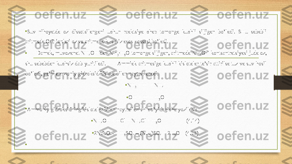 •
Suv  nihoyatda  oz  dissotsilangani  uchun  reaktsiya  chap  tomonga  kuchli  siljigan  bo’ladi.  SHu  sababli 
eritmada OH -
 ionlari oz va eritmada kuchsiz asos xossasi bo’ladi. 
•        Demak, muvozanat NH
4 OH dan NH
3 ∙H
2 O tomonga siljigan, eritmada NH
4 OH kontsentratsiyasi juda oz, 
shu  sababdan  kuchsiz  deb  yuritiladi.             Ammiak  eritmasiga  kuchli  kislotalar  ta’sir  ettirilsa  tuz  va  suv  hosil 
bo’ladi, ya’ni ammoniy gidroksid kislota bilan neytrallanadi.
• NH
3  + H +
 = NH
4 +
 
• OH -
 + H +
 = H
2 O 
•
Ammoniy gidroksidning kislotalar bilan neytrallanishi qo’yidagicha yoziladi: 
• NH
4 OH + HCl = NH
4 Cl + H
2 O                  (4.14) 
• 2NH
4 OH + H
2 SO
4  = (NH
4 )SO
4  + 2H
2 O    (4.15) 
•
  