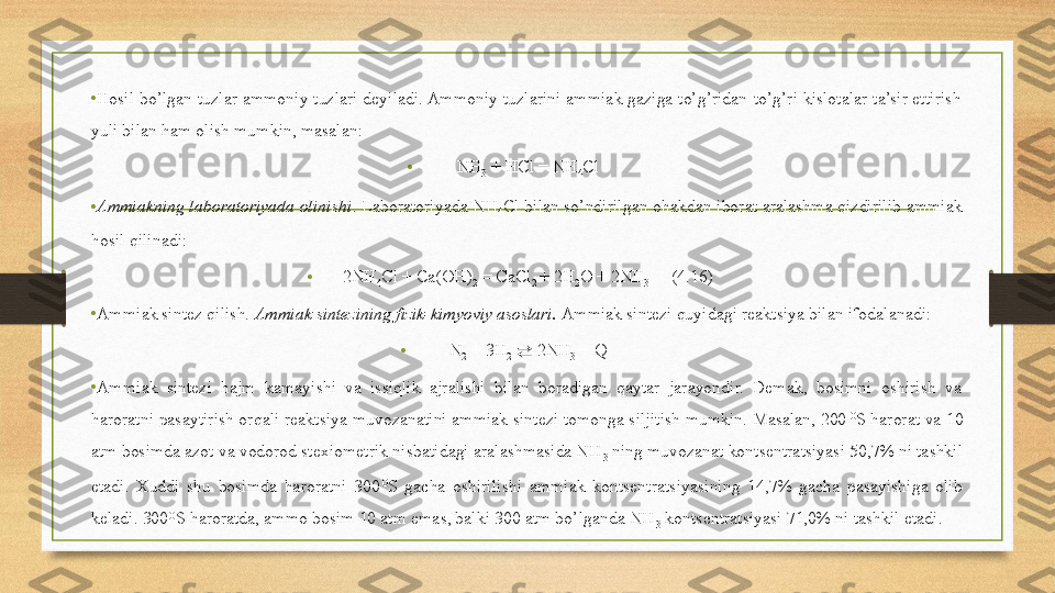 •
Hosil bo’lgan tuzlar ammoniy tuzlari deyiladi. Ammoniy tuzlarini ammiak gaziga to’g’ridan-to’g’ri kislotalar ta’sir ettirish 
yuli bilan ham olish mumkin, masalan: 
• NH
3  + HCl = NH
4 Cl 
• Ammiakning laboratoriyada olinishi . Laboratoriyada NH
4 Cl bilan so’ndirilgan ohakdan iborat aralashma qizdirilib ammiak 
hosil qilinadi: 
• 2NH
4 Cl + Ca(OH)
2  = CaCl
2  + 2H
2 O + 2NH
3      (4.16) 
•
Ammiak sintez qilish.  Ammiak sintezining fizik-kimyoviy asoslari.  Ammiak sintezi quyidagi reaktsiya bilan ifodalanadi: 
• N
2  + 3H
2   ⇄  2NH
3  + Q 
•
Ammiak  sintezi  hajm  kamayishi  va  issiqlik  ajralishi  bilan  boradigan  qaytar  jarayondir.  Demak,  bosimni  oshirish  va 
haroratni pasaytirish orqali reaktsiya muvozanatini ammiak sintezi tomonga siljitish mumkin. Masalan, 200 O
S harorat va 10 
atm bosimda azot va vodorod stexiometrik nisbatidagi aralashmasida NH
3  ning muvozanat kontsentratsiyasi 50,7% ni tashkil 
etadi.  Xuddi  shu  bosimda  haroratni  300 O
S  gacha  oshirilishi  ammiak  kontsentratsiyasining  14,7%  gacha  pasayishiga  olib 
keladi. 300 O
S haroratda, ammo bosim 10 atm emas, balki 300 atm bo’lganda NH
3  kontsentratsiyasi 71,0% ni tashkil etadi.  