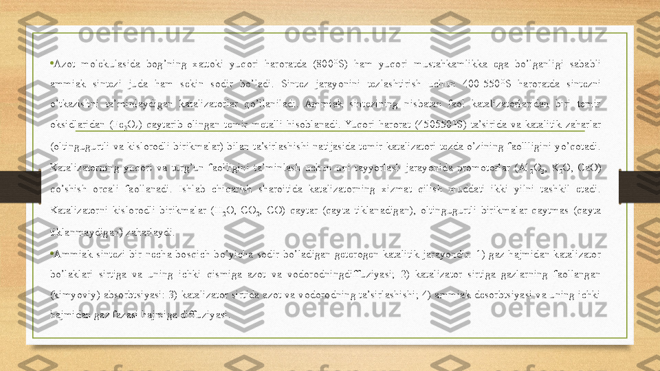 •
Azot  molekulasida  bog’ning  xattoki  yuqori  haroratda  (800 O
S)  ham  yuqori  mustahkamlikka  ega  bo’lganligi  sababli 
ammiak  sintezi  juda  ham  sekin  sodir  bo’ladi.  Sintez  jarayonini  tezlashtirish  uchun  400-550 O
S  haroratda  sintezni 
o’tkazishni  ta’minlaydigan  katalizatorlar  qo’llaniladi.  Ammiak  sintezining  nisbatan  faol  katalizatorlaridan  biri  temir 
oksidlaridan  (Fe
3 O
4 )  qaytarib  olingan  temir  metalli  hisoblanadi.  Yuqori  harorat  (450550 O
S)  ta’sirida  va  katalitik  zaharlar 
(oltingugurtli  va  kislorodli  birikmalar)  bilan  ta’sirlashishi  natijasida  temir  katalizatori  tezda  o’zining  faollligini  yo’qotadi. 
Katalizatorning  yuqori  va  turg’un  faolligini  ta’minlash  uchun  uni  tayyorlash  jarayonida  promotorlar  (Al
2 O
3 ,  K
2 O,  CaO) 
qo’shish  orqali  faollanadi.  Ishlab  chiqarish  sharoitida  katalizatorning  xizmat  qilish  muddati  ikki  yilni  tashkil  etadi. 
Katalizatorni  kislorodli  birikmalar  (H
2 O,  CO
2 ,  CO)  qaytar  (qayta  tiklanadigan),  oltingugurtli  birikmalar  qaytmas  (qayta 
tiklanmaydigan) zaharlaydi. 
•
Ammiak  sintezi  bir  necha  bosqich  bo’yicha  sodir  bo’ladigan  geterogen-katalitik  jarayondir:  1)  gaz  hajmidan  katalizator 
bo’laklari  sirtiga  va  uning  ichki  qismiga  azot  va  vodorodningdiffuziyasi;  2)  katalizator  sirtiga  gazlarning  faollangan 
(kimyoviy) absorbtsiyasi: 3)  katalizator sirtida  azot va vodorodning ta’sirlashishi; 4) ammiak desorbtsiyasi va uning ichki 
hajmidan gaz fazasi hajmiga diffuziyasi.  