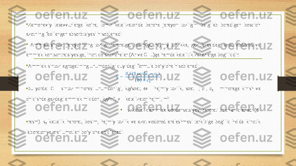 • Zamonaviy  tasavvurlarga  ko’ra,  temir  katalizatorida  barcha  jarayon  tezligini  belgilab  beradigan  bosqich 
azotning faollangan absorbtsiyasi hisoblanadi. 
•   Ammiak  sintezi  jarayonining  tezligi  haroratga,  bosimga,  hajmiy  tezlikka,  gaz  fazasidagi  azot,  vodorod  va 
ammiak kontsentratsiyasiga, inert qo’shimchalar (Ar va CH
4 )ga hamda katalitik zaharlarga bog’liqdir. 
• Ammiak sintezi agregatining unumdorligi quyidagi formula bo’yicha hisoblanadi: 
• bu  yerda:  G  –  sintez  minorasi  unumdorligi,  kg/soat;  ??????   –  hajmiy  tezlik,  soat –  1
;  c
1 ,  c
2   –  minoraga  kirish  va 
chiqishda gazdagi ammiak miqdori, kg/m 3
;  v  – katalizator hajmi, m 3
. 
• s
1  kattalik ammiak kondensatsiyasi harorati bilan aniqlanadi (6-
• rasm).  s
2   kattalik  harorat,  bosim,  hajmiy  tezlik  va  azot-vodorod  aralashmasi  tarkibiga  bog’liq  holda  kinetik 
laboratoriya ma’lumotlari bo’yicha aniqlanadi.  