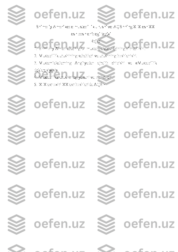 Shimoliy Amerikada mustaqillik urushi va AQShning XIX asr XX
asr boshlaridagi tarixi  
Reja:
1. Shimoliy Amerikada ingliz    mustamlakachiligining o’rnatilishi.
2. Mustaqillik urushining sabablari va urushning boshlanishi.
3. Mustamlakalarning   Angliyadan   ajralib   chiqishi   va   «Mustaqillik
deklarasiyasi».
4. Mustaqillik urushining yakuni va oqibatlari.
5. XIX asr oxiri XX asr boshlarida AQSH 
