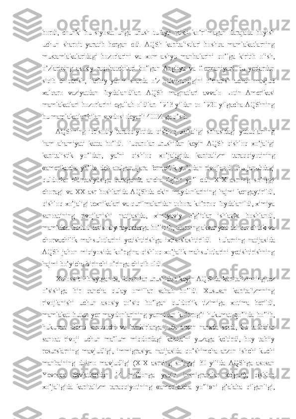 bordi,   chunki   bu   siyosat   unga   urush   tufayli   misli   ko’rilmagan   darajada   boyish
uchun   sharoit   yaratib   bergan   edi.   AQSh   kapitalistlari   boshqa   mamlakatlarning
mustamlakalaridagi   bozorlarini   va   xom   ashyo   manbalarini   qo’lga   kiritib   olish,
o’zlarining   asosiy   raqobatchilari   bo’lgan   Angliya   va   Germaniyani   bu   yerlardan
siqib   chiqarish,   Farbiy   yarim   sharda   o’z   hukmronligini   o’rnatish   uchun   mavjud
xalqaro   vaziyatdan   foydalandilar.   AQSh   magnatlari   avvalo   Lotin   Amerikasi
mamlakatlari bozorlarini egallab oldilar. 1913 yildan to 1920 yilgacha AQShning
bu mamlakatlar bilan savdosi deyarli 400% ga o’sdi. 
AQShning   iqtisodiy   taraqqiyotida   qishloq   xo’jaligi   sohasidagi   yutuqlarning
ham   ahamiyati   katta   bo’ldi.   Fuqarolar   urushidan   keyin   AQSh   qishloq   xo’jaligi
kapitalistik   yo’ldan,   ya’ni   qishloq   xo’jaligida   kapitalizm   taraqqiyotining
«amerikacha   yo’li»   deb   atalgan   ijara   fermerlik   yo’lidan   rivojlandi.   Bu   janubdagi
quldorlar   plantasiyasiga   qaraganda   ancha   ilg’or   yo’l   edi.   XIX   asrning   so’nggi
choragi   va   XX   asr   boshlarida   AQShda   ekin   maydonlarining   hajmi   kengaytirildi,
qishloq xo’jaligi texnikalari va qurilmalaridan tobora ko’proq foydalanildi, ximiya
sanoatining   rivojlanishi   natijasida,   ximiyaviy   o’g’itlar   ishlatila   boshlandi,
mamlakat hududi iqtisodiy rayonlarga bo’linib, ularning aksariyati dehqonchilik va
chorvachilik   mahsulotlarini   yetishtirishga   ixtisoslashtirildi.     Bularning   natijasida
AQSh   jahon   miqiyosida   ko’pgina   qishloq   xo’jalik   mahsulotlarini   yetishtirishning
hajmi bo’yicha birinchi o’ringa chiqib oldi.
Xulosa qilib aytganda, fuqarolar urushidan keyin AQShda kapitalizmning tez
o’sishiga   bir   qancha   qulay   omillar   sabab   bo’ldi.   Xususan   kapitalizmning
rivojlanishi   uchun   asosiy   to’siq   bo’lgan   quldorlik   tizimiga   xotima   berildi,
mamlakat   butun   yer   maydonlarining   yarmidan   ko’prog’i   hukumat   qo’lida   bo’lib,
hukumat   ularni   sanoatchi   va   bankirlarga   juda   arzon   narxda   sotdi,   bu   tadbirlar
sanoat   rivoji   uchun   ma’lum   miqdordagi   kapitalni   yuzaga   keltirdi,   boy   tabiiy
resurslarning   mavjudligi,   immigrasiya   natijasida   qo’shimcha   arzon   ishchi   kuchi
manbaining   doimo   mavjudligi   (XIX   asrning   so’nggi   30   yilida   AQShga   asosan
Yevropa   davlatlaridan   14   millionga   yaqin   immigrantlar   kelgan),   qishloq
xo’jaligida   kapitalizm   taraqqiyotining   «amerikacha   yo’li»ni   g’alaba   qilganligi, 