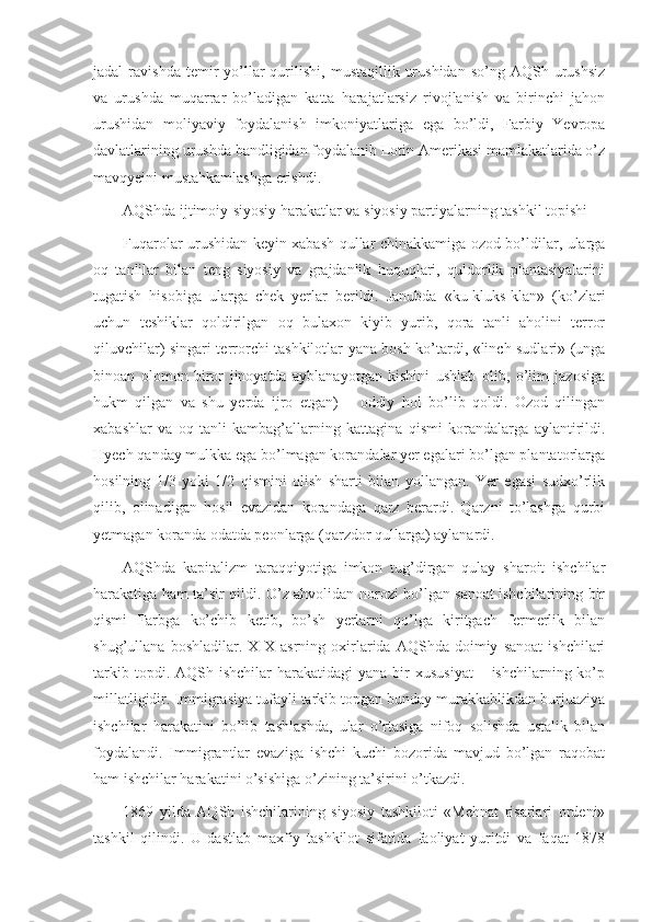 jadal   ravishda  temir   yo’llar   qurilishi,   mustaqillik  urushidan  so’ng  AQSh  urushsiz
va   urushda   muqarrar   bo’ladigan   katta   harajatlarsiz   rivojlanish   va   birinchi   jahon
urushidan   moliyaviy   foydalanish   imkoniyatlariga   ega   bo’ldi,   Farbiy   Yevropa
davlatlarining urushda bandligidan foydalanib Lotin Amerikasi mamlakatlarida o’z
mavqyeini mustahkamlashga erishdi.
AQShda ijtimoiy-siyosiy harakatlar va siyosiy partiyalarning tashkil topishi
Fuqarolar urushidan keyin xabash qullar chinakkamiga ozod bo’ldilar, ularga
oq   tanlilar   bilan   teng   siyosiy   va   grajdanlik   huquqlari,   quldorlik   plantasiyalarini
tugatish   hisobiga   ularga   chek   yerlar   berildi.   Janubda   «ku-kluks-klan»   (ko’zlari
uchun   teshiklar   qoldirilgan   oq   bulaxon   kiyib   yurib,   qora   tanli   aholini   terror
qiluvchilar) singari terrorchi tashkilotlar yana bosh ko’tardi, «linch sudlari» (unga
binoan   olomon   biror   jinoyatda   ayblanayotgan   kishini   ushlab   olib,   o’lim   jazosiga
hukm   qilgan   va   shu   yerda   ijro   etgan)   –   oddiy   hol   bo’lib   qoldi.   Ozod   qilingan
xabashlar   va   oq   tanli   kambag’allarning   kattagina   qismi   korandalarga   aylantirildi.
Hyech qanday mulkka ega bo’lmagan korandalar yer egalari bo’lgan plantatorlarga
hosilning   1/3   yoki   1/2   qismini   olish   sharti   bilan   yollangan.   Yer   egasi   sudxo’rlik
qilib,   olinadigan   hosil   evazidan   korandaga   qarz   berardi.   Qarzni   to’lashga   qurbi
yetmagan koranda odatda peonlarga (qarzdor qullarga) aylanardi.
AQShda   kapitalizm   taraqqiyotiga   imkon   tug’dirgan   qulay   sharoit   ishchilar
harakatiga ham ta’sir qildi. O’z ahvolidan norozi bo’lgan sanoat ishchilarining bir
qismi   Farbga   ko’chib   ketib,   bo’sh   yerlarni   qo’lga   kiritgach   fermerlik   bilan
shug’ullana   boshladilar.  XIX  asrning   oxirlarida   AQShda   doimiy   sanoat   ishchilari
tarkib  topdi. AQSh  ishchilar  harakatidagi   yana  bir   xususiyat  –  ishchilarning ko’p
millatligidir. Immigrasiya tufayli tarkib topgan bunday murakkablikdan burjuaziya
ishchilar   harakatini   bo’lib   tashlashda,   ular   o’rtasiga   nifoq   solishda   ustalik   bilan
foydalandi.   Immigrantlar   evaziga   ishchi   kuchi   bozorida   mavjud   bo’lgan   raqobat
ham ishchilar harakatini o’sishiga o’zining ta’sirini o’tkazdi.
1869   yilda   AQSh   ishchilarining   siyosiy   tashkiloti   «Mehnat   risarlari   ordeni»
tashkil   qilindi.   U   dastlab   maxfiy   tashkilot   sifatida   faoliyat   yuritdi   va   faqat   1878 