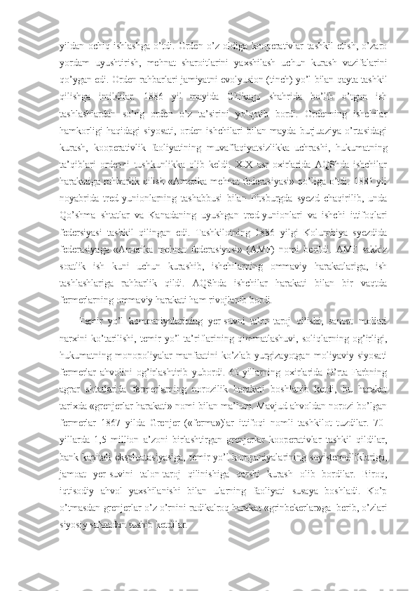 yildan   ochiq   ishlashga   o’tdi.   Orden   o’z   oldiga   kooperativlar   tashkil   etish,   o’zaro
yordam   uyushtirish,   mehnat   sharoitlarini   yaxshilash   uchun   kurash   vazifalarini
qo’ygan edi. Orden rahbarlari jamiyatni evolyusion (tinch) yo’l bilan qayta tashkil
qilishga   intildilar.   1886   yil   mayida   Chikago   shahrida   bo’lib   o’tgan   ish
tashlashlardan   so’ng   orden   o’z   ta’sirini   yo’qotib   bordi.   Ordenning   ishchilar
hamkorligi   haqidagi   siyosati,   orden   ishchilari   bilan   mayda   burjuaziya   o’rtasidagi
kurash,   kooperativlik   faoliyatining   muvaffaqiyatsizlikka   uchrashi,   hukumatning
ta’qiblari   ordenni   tushkunlikka   olib   keldi.   XIX   asr   oxirlarida   AQShda   ishchilar
harakatiga rahbarlik qilish «Amerika mehnat  federasiyasi»  qo’liga o’tdi. 1881 yil
noyabrida   tred-yunionlarning   tashabbusi   bilan   Pitsburgda   syezd   chaqirilib,   unda
Qo’shma   shtatlar   va   Kanadaning   uyushgan   tred-yunionlari   va   ishchi   ittifoqlari
federsiyasi   tashkil   qilingan   edi.   Tashkilotning   1886   yilgi   Kolumbiya   syezdida
federasiyaga   «Amerika   mehnat   federasiyasi»   (AMF)   nomi   berildi.   AMF   sakkiz
soatlik   ish   kuni   uchun   kurashib,   ishchilarning   ommaviy   harakatlariga,   ish
tashlashlariga   rahbarlik   qildi.   AQShda   ishchilar   harakati   bilan   bir   vaqtda
fermerlarning ommaviy harakati ham rivojlanib bordi.
Temir   yo’l   kompaniyalarining   yer-suvni   talon-taroj   qilishi,   sanoat   mollari
narxini   ko’tarilishi,   temir   yo’l   ta’riflarining   qimmatlashuvi,   soliqlarning   og’irligi,
hukumatning   monopoliyalar   manfaatini   ko’zlab   yurgizayotgan   moliyaviy   siyosati
fermerlar   ahvolini   og’irlashtirib   yubordi.   60-yillarning   oxirlarida   O’rta   Farbning
agrar   shtatlarida   fermerlarning   norozilik   harakati   boshlanib   ketdi,   bu   harakat
tarixda «grenjerlar harakati» nomi bilan ma’lum. Mavjud ahvoldan norozi bo’lgan
fermerlar   1867   yilda   Grenjer   («ferma»)lar   ittifoqi   nomli   tashkilot   tuzdilar.   70-
yillarda   1,5   million   a’zoni   birlashtirgan   grenjerlar   kooperativlar   tashkil   qildilar,
bank kapitali ekspluatasiyasiga,  temir yo’l kompaniyalarining suyistemolliklariga,
jamoat   yer-suvini   talon-taroj   qilinishiga   qarshi   kurash   olib   bordilar.   Biroq,
iqtisodiy   ahvol   yaxshilanishi   bilan   ularning   faoliyati   susaya   boshladi.   Ko’p
o’tmasdan grenjerlar o’z o’rnini radikalroq harakat «grinbekerlar»ga    berib, o’zlari
siyosiy sahnadan tushib ketdilar. 