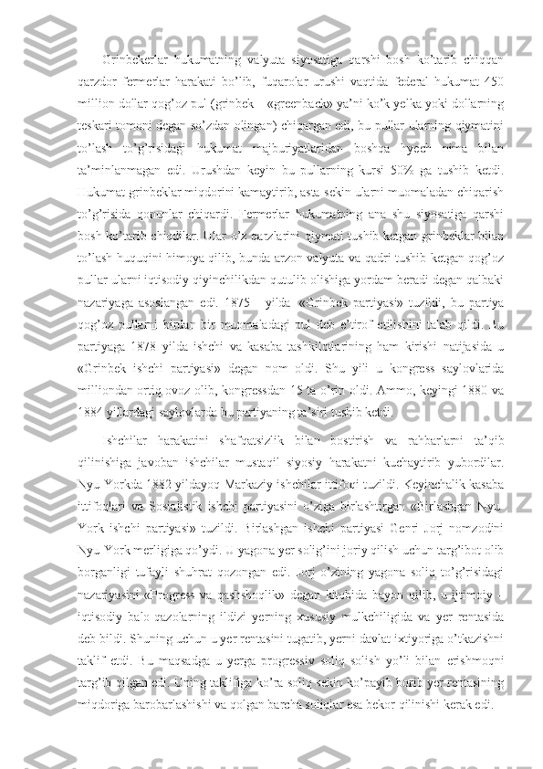 Grinbekerlar   hukumatning   valyuta   siyosatiga   qarshi   bosh   ko’tarib   chiqqan
qarzdor   fermerlar   harakati   bo’lib,   fuqarolar   urushi   vaqtida   federal   hukumat   450
million dollar qog’oz pul (grinbek – «greenback» ya’ni ko’k yelka yoki dollarning
teskari tomoni degan so’zdan olingan) chiqargan edi, bu pullar ularning qiymatini
to’lash   to’g’risidagi   hukumat   majburiyatlaridan   boshqa   hyech   nima   bilan
ta’minlanmagan   edi.   Urushdan   keyin   bu   pullarning   kursi   50%   ga   tushib   ketdi.
Hukumat grinbeklar miqdorini kamaytirib, asta-sekin ularni muomaladan chiqarish
to’g’risida   qonunlar   chiqardi.   Fermerlar   hukumatning   ana   shu   siyosatiga   qarshi
bosh ko’tarib chiqdilar. Ular o’z qarzlarini qiymati tushib ketgan grinbeklar bilan
to’lash huquqini himoya qilib, bunda arzon valyuta va qadri tushib ketgan qog’oz
pullar ularni iqtisodiy qiyinchilikdan qutulib olishiga yordam beradi degan qalbaki
nazariyaga   asoslangan   edi.   1875   -   yilda     «Grinbek   partiyasi»   tuzildi,   bu   partiya
qog’oz   pullarni   birdan   bir   muomaladagi   pul   deb   e’tirof   etilishini   talab   qildi.   Bu
partiyaga   1878   yilda   ishchi   va   kasaba   tashkilotlarining   ham   kirishi   natijasida   u
«Grinbek   ishchi   partiyasi»   degan   nom   oldi.   Shu   yili   u   kongress   saylovlarida
milliondan ortiq ovoz olib, kongressdan 15 ta o’rin oldi. Ammo, keyingi 1880 va
1884 yillardagi saylovlarda bu partiyaning ta’siri tushib ketdi.
Ishchilar   harakatini   shafqatsizlik   bilan   bostirish   va   rahbarlarni   ta’qib
qilinishiga   javoban   ishchilar   mustaqil   siyosiy   harakatni   kuchaytirib   yubordilar.
Nyu-Yorkda 1882 yildayoq Markaziy ishchilar ittifoqi tuzildi. Keyinchalik kasaba
ittifoqlari   va   Sosialistik   ishchi   partiyasini   o’ziga   birlashtirgan   «Birlashgan   Nyu-
York   ishchi   partiyasi»   tuzildi.   Birlashgan   ishchi   partiyasi   Genri   Jorj   nomzodini
Nyu-York merligiga qo’ydi. U yagona yer solig’ini joriy qilish uchun targ’ibot olib
borganligi   tufayli   shuhrat   qozongan   edi.   Jorj   o’zining   yagona   soliq   to’g’risidagi
nazariyasini   «Progress   va   qashshoqlik»   degan   kitobida   bayon   qilib,   u   ijtimoiy   –
iqtisodiy   balo-qazolarning   ildizi   yerning   xususiy   mulkchiligida   va   yer   rentasida
deb bildi. Shuning uchun u yer rentasini tugatib, yerni davlat ixtiyoriga o’tkazishni
taklif   etdi.   Bu   maqsadga   u   yerga   progressiv   soliq   solish   yo’li   bilan   erishmoqni
targ’ib qilgan edi. Uning taklifiga ko’ra soliq sekin ko’payib borib yer rentasining
miqdoriga barobarlashishi va qolgan barcha soliqlar esa bekor qilinishi kerak edi. 