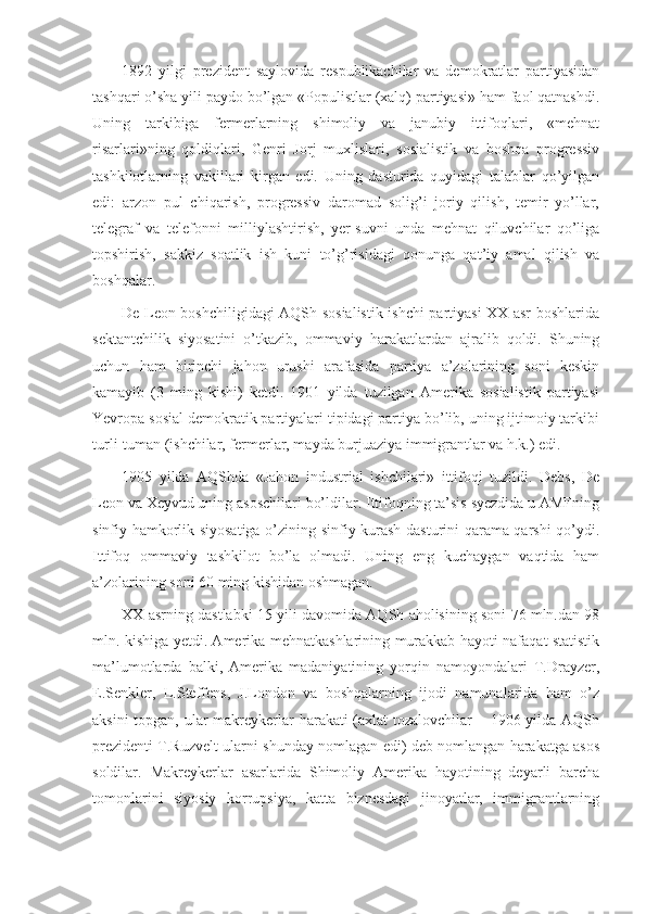 1892   yilgi   prezident   saylovida   respublikachilar   va   demokratlar   partiyasidan
tashqari o’sha yili paydo bo’lgan «Populistlar (xalq) partiyasi» ham faol qatnashdi.
Uning   tarkibiga   fermerlarning   shimoliy   va   janubiy   ittifoqlari,   «mehnat
risarlari»ning   qoldiqlari,   Genri   Jorj   muxlislari,   sosialistik   va   boshqa   progressiv
tashkilotlarning   vakillari   kirgan   edi.   Uning   dasturida   quyidagi   talablar   qo’yilgan
edi:   arzon   pul   chiqarish,   progressiv   daromad   solig’i   joriy   qilish,   temir   yo’llar,
telegraf   va   telefonni   milliylashtirish,   yer-suvni   unda   mehnat   qiluvchilar   qo’liga
topshirish,   sakkiz   soatlik   ish   kuni   to’g’risidagi   qonunga   qat’iy   amal   qilish   va
boshqalar.
De Leon boshchiligidagi AQSh sosialistik ishchi partiyasi  XX asr boshlarida
sektantchilik   siyosatini   o’tkazib,   ommaviy   harakatlardan   ajralib   qoldi.   Shuning
uchun   ham   birinchi   jahon   urushi   arafasida   partiya   a’zolarining   soni   keskin
kamayib   (3   ming   kishi)   ketdi.   1901   yilda   tuzilgan   Amerika   sosialistik   partiyasi
Yevropa sosial demokratik partiyalari tipidagi partiya bo’lib, uning ijtimoiy tarkibi
turli-tuman (ishchilar, fermerlar, mayda burjuaziya immigrantlar va h.k.) edi.
1905   yilda   AQShda   «Jahon   industrial   ishchilari»   ittifoqi   tuzildi.   Debs,   De
Leon va Xeyvud uning asoschilari bo’ldilar. Ittifoqning ta’sis syezdida u AMFning
sinfiy hamkorlik siyosatiga o’zining sinfiy kurash dasturini qarama-qarshi qo’ydi.
Ittifoq   ommaviy   tashkilot   bo’la   olmadi.   Uning   eng   kuchaygan   vaqtida   ham
a’zolarining soni 60 ming kishidan oshmagan.
XX asrning dastlabki 15 yili davomida AQSh aholisining soni 76 mln.dan 98
mln. kishiga yetdi. Amerika mehnatkashlarining murakkab hayoti nafaqat statistik
ma’lumotlarda   balki,   Amerika   madaniyatining   yorqin   namoyondalari   T.Drayzer,
E.Senkler,   L.Steffens,   J.London   va   boshqalarning   ijodi   namunalarida   ham   o’z
aksini  topgan, ular  makreykerlar  harakati  (axlat tozalovchilar – 1906 yilda AQSh
prezidenti T.Ruzvelt ularni shunday nomlagan edi) deb nomlangan harakatga asos
soldilar.   Makreykerlar   asarlarida   Shimoliy   Amerika   hayotining   deyarli   barcha
tomonlarini   siyosiy   korrupsiya,   katta   biznesdagi   jinoyatlar,   immigrantlarning 