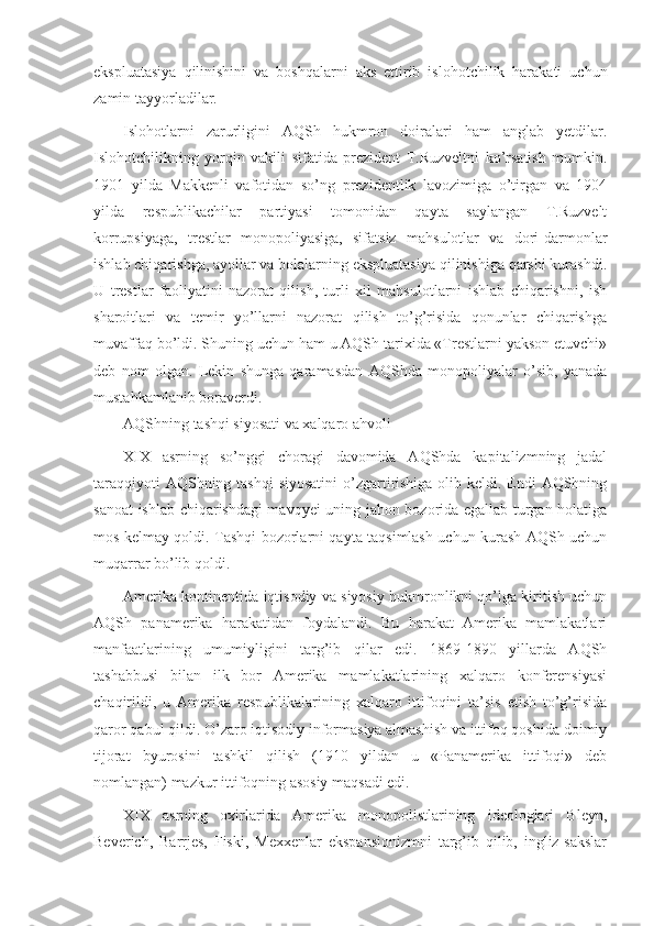 ekspluatasiya   qilinishini   va   boshqalarni   aks   ettirib   islohotchilik   harakati   uchun
zamin tayyorladilar.
Islohotlarni   zarurligini   AQSh   hukmron   doiralari   ham   anglab   yetdilar.
Islohotchilikning   yorqin   vakili   sifatida   prezident   T.Ruzveltni   ko’rsatish   mumkin.
1901   yilda   Makkenli   vafotidan   so’ng   prezidentlik   lavozimiga   o’tirgan   va   1904
yilda   respublikachilar   partiyasi   tomonidan   qayta   saylangan   T.Ruzvelt
korrupsiyaga,   trestlar   monopoliyasiga,   sifatsiz   mahsulotlar   va   dori-darmonlar
ishlab chiqarishga, ayollar va bolalarning ekspluatasiya qilinishiga qarshi kurashdi.
U   trestlar   faoliyatini   nazorat   qilish,   turli   xil   mahsulotlarni   ishlab   chiqarishni,   ish
sharoitlari   va   temir   yo’llarni   nazorat   qilish   to’g’risida   qonunlar   chiqarishga
muvaffaq bo’ldi. Shuning uchun ham u AQSh tarixida «Trestlarni yakson etuvchi»
deb   nom   olgan.   Lekin   shunga   qaramasdan   AQShda   monopoliyalar   o’sib,   yanada
mustahkamlanib boraverdi.
AQShning tashqi siyosati va xalqaro ahvoli
XIX   asrning   so’nggi   choragi   davomida   AQShda   kapitalizmning   jadal
taraqqiyoti  AQShning tashqi  siyosatini  o’zgartirishiga  olib keldi. Endi AQShning
sanoat ishlab chiqarishdagi mavqyei uning jahon bozorida egallab turgan holatiga
mos kelmay qoldi. Tashqi bozorlarni qayta taqsimlash uchun kurash AQSh uchun
muqarrar bo’lib qoldi.
Amerika kontinentida iqtisodiy va siyosiy hukmronlikni qo’lga kiritish uchun
AQSh   panamerika   harakatidan   foydalandi.   Bu   harakat   Amerika   mamlakatlari
manfaatlarining   umumiyligini   targ’ib   qilar   edi.   1869-1890   yillarda   AQSh
tashabbusi   bilan   ilk   bor   Amerika   mamlakatlarining   xalqaro   konferensiyasi
chaqirildi,   u   Amerika   respublikalarining   xalqaro   ittifoqini   ta’sis   etish   to’g’risida
qaror qabul qildi. O’zaro iqtisodiy informasiya almashish va ittifoq qoshida doimiy
tijorat   byurosini   tashkil   qilish   (1910   yildan   u   «Panamerika   ittifoqi»   deb
nomlangan) mazkur ittifoqning asosiy maqsadi edi.
XIX   asrning   oxirlarida   Amerika   monopolistlarining   ideologlari   Bleyn,
Beverich,   Barrjes,   Fiski,   Mexxenlar   ekspansionizmni   targ’ib   qilib,   ingliz-sakslar 