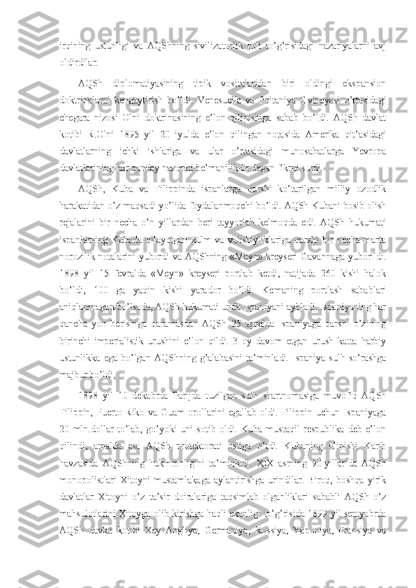 irqining   ustunligi   va   AQShning   sivilizatorlik   roli   to’g’risidagi   nazariyalarni   avj
oldirdilar.
AQSh   diplomatiyasining   tipik   vositalaridan   biri   oldingi   ekspansion
doktrinalarni   kengaytirish   bo’ldi.   Venesuella   va   Britaniya   Gvineyasi   o’rtasidagi
chegara   nizosi   Olni   doktrinasining   e’lon   qilinishiga   sabab   bo’ldi.   AQSh   davlat
kotibi   R.Olni   1895   yil   20   iyulda   e’lon   qilingan   notasida   Amerika   qit’asidagi
davlatlarning   ichki   ishlariga   va   ular   o’rtasidagi   munosabatlarga   Yevropa
davlatlarining har qanday nazorati be’manilikdir degan fikrni surdi. 
AQSh,   Kuba   va   Filippinda   ispanlarga   qarshi   ko’tarilgan   milliy   ozodlik
harakatidan o’z maqsadi yo’lida foydalanmoqchi bo’ldi. AQSh Kubani bosib olish
rejalarini   bir   necha   o’n   yillardan   beri   tayyorlab   kelmoqda   edi.   AQSh   hukumati
ispanlarning   Kubada   qilayotgan   zulm   va   vahshiyliklariga   qarshi   bir   necha   marta
norozilik notalarini yubordi va AQShning «Meyn» kreyseri Gavannaga yuborildi.
1898   yil   15   fevralda   «Meyn»   kreyseri   portlab   ketdi,   natijada   260   kishi   halok
bo’ldi,   100   ga   yaqin   kishi   yarador   bo’ldi.   Kemaning   portlash   sabablari
aniqlanmagan bo’lsada, AQSh hukumati unda Ispaniyani aybladi. Ispaniyaning har
qancha   yon   berishiga   qaramasdan   AQSh   25   aprelda   Ispaniyaga   qarshi   o’zining
birinchi   imperialistik   urushini   e’lon   qildi.   3   oy   davom   etgan   urush   katta   harbiy
ustunlikka   ega   bo’lgan   AQShning  g’alabasini   ta’minladi.   Ispaniya   sulh   so’rashga
majbur bo’ldi.
1898   yil   10   dekabrda   Parijda   tuzilgan   sulh   shartnomasiga   muvofiq   AQSh
Filippin,   Puerto-Riko   va   Guam   orollarini   egallab   oldi.   Filippin   uchun   Ispaniyaga
20   mln.dollar   to’lab,   go’yoki   uni   sotib   oldi.   Kuba   mustaqil   respublika   deb   e’lon
qilindi,   amalda   esa   AQSh   protektorati   ostiga   o’tdi.   Kubaning   olinishi   Karib
havzasida   AQShning   hukmronligini   ta’minladi.   XIX   asrning   90-yillarida   AQSh
monopolistlari   Xitoyni   mustamlakaga   aylantirishga   urindilar.   Biroq,   boshqa   yirik
davlatlar   Xitoyni   o’z   ta’sir   doiralariga   taqsimlab   olganliklari   sababli   AQSh   o’z
mahsulotlarini Xitoyga olib kirishga haqli ekanligi to’g’risida 1899 yil sentyabrda
AQSh   davlat   kotibi   Xey   Angliya,   Germaniya,   Rossiya,   Yaponiya,   Fransiya   va 