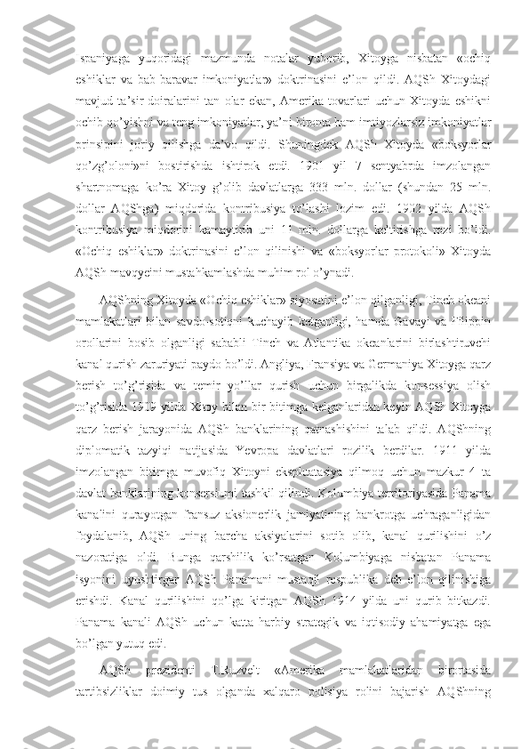 Ispaniyaga   yuqoridagi   mazmunda   notalar   yuborib,   Xitoyga   nisbatan   «ochiq
eshiklar   va   bab-baravar   imkoniyatlar»   doktrinasini   e’lon   qildi.   AQSh   Xitoydagi
mavjud   ta’sir   doiralarini   tan   olar   ekan,   Amerika   tovarlari   uchun   Xitoyda   eshikni
ochib qo’yishni va teng imkoniyatlar, ya’ni bironta ham imtiyozlarsiz imkoniyatlar
prinsipini   joriy   qilishga   da’vo   qildi.   Shuningdek   AQSh   Xitoyda   «boksyorlar
qo’zg’oloni»ni   bostirishda   ishtirok   etdi.   1901   yil   7   sentyabrda   imzolangan
shartnomaga   ko’ra   Xitoy   g’olib   davlatlarga   333   mln.   dollar   (shundan   25   mln.
dollar   AQShga)   miqdorida   kontribusiya   to’lashi   lozim   edi.   1902   yilda   AQSh
kontribusiya   miqdorini   kamaytirib   uni   11   mln.   dollarga   keltirishga   rozi   bo’ldi.
«Ochiq   eshiklar»   doktrinasini   e’lon   qilinishi   va   «boksyorlar   protokoli»   Xitoyda
AQSh mavqyeini mustahkamlashda muhim rol o’ynadi.
AQShning Xitoyda «Ochiq eshiklar» siyosatini e’lon qilganligi, Tinch okeani
mamlakatlari   bilan   savdo-sotiqni   kuchayib   ketganligi,   hamda   Gavayi   va   Filippin
orollarini   bosib   olganligi   sababli   Tinch   va   Atlantika   okeanlarini   birlashtiruvchi
kanal qurish zaruriyati paydo bo’ldi. Angliya, Fransiya va Germaniya Xitoyga qarz
berish   to’g’risida   va   temir   yo’llar   qurish   uchun   birgalikda   konsessiya   olish
to’g’risida 1909 yilda Xitoy bilan bir bitimga kelganlaridan keyin AQSh Xitoyga
qarz   berish   jarayonida   AQSh   banklarining   qatnashishini   talab   qildi.   AQShning
diplomatik   tazyiqi   natijasida   Yevropa   davlatlari   rozilik   berdilar.   1911   yilda
imzolangan   bitimga   muvofiq   Xitoyni   ekspluatasiya   qilmoq   uchun   mazkur   4   ta
davlat banklarining konsersiumi tashkil qilindi. Kolumbiya territoriyasida Panama
kanalini   qurayotgan   fransuz   aksionerlik   jamiyatining   bankrotga   uchraganligidan
foydalanib,   AQSh   uning   barcha   aksiyalarini   sotib   olib,   kanal   qurilishini   o’z
nazoratiga   oldi.   Bunga   qarshilik   ko’rsatgan   Kolumbiyaga   nisbatan   Panama
isyonini   uyushtirgan   AQSh   Panamani   mustaqil   respublika   deb   e’lon   qilinishiga
erishdi.   Kanal   qurilishini   qo’lga   kiritgan   AQSh   1914   yilda   uni   qurib   bitkazdi.
Panama   kanali   AQSh   uchun   katta   harbiy   strategik   va   iqtisodiy   ahamiyatga   ega
bo’lgan yutuq edi.
AQSh   prezidenti   T.Ruzvelt   «Amerika   mamlakatlaridan   birortasida
tartibsizliklar   doimiy   tus   olganda   xalqaro   polisiya   rolini   bajarish   AQShning 