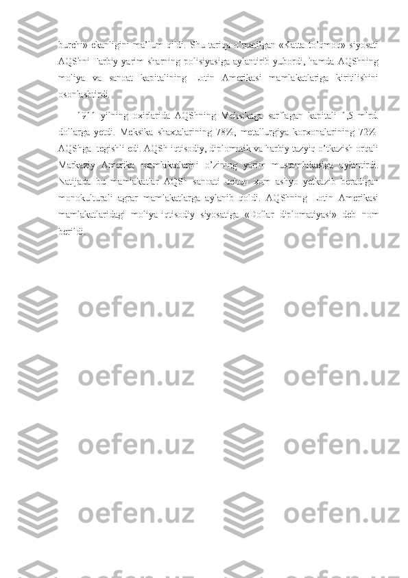 burchi»   ekanligini   ma’lum   qildi.   Shu   tariqa   o’rnatilgan   «Katta   to’qmoq»   siyosati
AQShni  Farbiy yarim  sharning  polisiyasiga  aylantirib  yubordi,  hamda AQShning
moliya   va   sanoat   kapitalining   Lotin   Amerikasi   mamlakatlariga   kiritilishini
osonlashtirdi.
1911   yilning   oxirlarida   AQShning   Meksikaga   sarflagan   kapitali   1,5   mlrd.
dollarga   yetdi.   Meksika   shaxtalarining   78%,   metallurgiya   korxonalarining   72%  
AQShga    tegishli edi. AQSh iqtisodiy, diplomatik va harbiy tazyiq o’tkazish orqali
Markaziy   Amerika   mamlakatlarini   o’zining   yarim   mustamlakasiga   aylantirdi.
Natijada   bu   mamlakatlar   AQSh   sanoati   uchun   xom   ashyo   yetkazib   beradigan
monokulturali   agrar   mamlakatlarga   aylanib   qoldi.   AQShning   Lotin   Amerikasi
mamlakatlaridagi   moliya-iqtisodiy   siyosatiga   «Dollar   diplomatiyasi»   deb   nom
berildi. 