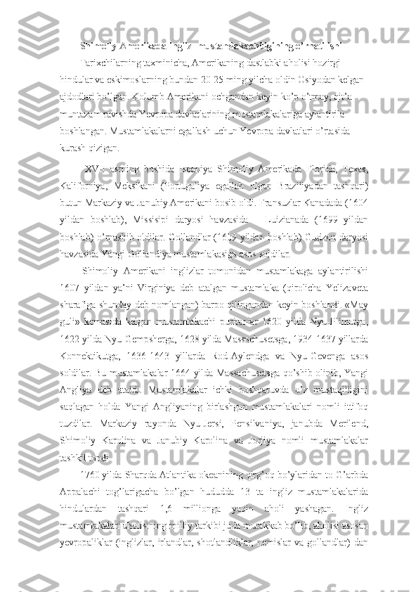 Shimoliy Amerikada ingliz    mustamlakachiligining o’rnatilishi
Tarixchilarning taxminicha, Amerikaning dastlabki aholisi hozirgi 
hindular va eskimoslarning bundan 20-25 ming yilcha oldin Osiyodan kelgan 
ajdodlari bo’lgan. Kolumb Amerikani ochgandan keyin ko’p o’tmay, qit’a 
muntazam ravishda Yevropa davlatlarining mustamlakalariga aylantirila 
boshlangan. Mustamlakalarni egallash uchun Yevropa davlatlari o’rtasida 
kurash qizigan.
    XVII   asrning   boshida   Ispaniya   Shimoliy   Amerikada   Florida,   Texas,
Kaliforniya,   Meksikani   (Portugaliya   egallab   olgan   Braziliyadan   tashqari)
butun Markaziy va Janubiy Amerikani bosib oldi. Fransuzlar Kanadada (1604
yildan   boshlab),   Missisipi   daryosi   havzasida   –   Luizianada   (1699   yildan
boshlab) o’rnashib oldilar. Gollandlar (1609 yildan boshlab) Gudzon daryosi
havzasida Yangi Gollandiya mustamlakasiga asos soldilar.
  Shimoliy   Amerikani   inglizlar   tomonidan   mustamlakaga   aylantirilishi
1607   yildan   ya’ni   Virginiya   deb   atalgan   mustamlaka   (qirolicha   Yelizaveta
sharafiga shunday deb nomlangan) barpo qilingandan keyin boshlandi. «May
guli»   kemasida   kelgan   mustamlakachi   puritanlar   1620   yilda   Nyu-Plimutga,
1622 yilda Nyu-Gempsherga, 1628 yilda Massachusetsga, 1934-1637 yillarda
Konnektikutga,   1636-1643   yillarda   Rod-Aylendga   va   Nyu-Gevenga   asos
soldilar. Bu mustamlakalar 1664 yilda Massachusetsga qo’shib olinib, Yangi
Angliya   deb   ataldi.   Mustamlakalar   ichki   boshqaruvda   o’z   mustaqilligini
saqlagan   holda   Yangi   Angliyaning   birlashgan   mustamlakalari   nomli   ittifoq
tuzdilar.   Markaziy   rayonda   Nyu-Jersi,   Pensilvaniya,   janubda   Merilend,
Shimoliy   Karolina   va   Janubiy   Karolina   va   Jorjiya   nomli   mustamlakalar
tashkil topdi
1760 yilda Sharqda Atlantika okeanining qirg’oq bo’ylaridan to G’arbda
Appalachi   tog’larigacha   bo’lgan   hududda   13   ta   ingliz   mustamlakalarida
hindulardan   tashqari   1,6   millionga   yaqin   aholi   yashagan.   Ingliz
mustamlakalari aholisining milliy tarkibi juda murakkab bo’lib, aholisi asosan
yevropaliklar   (inglizlar,  irlandlar,  shotlandliklar,   nemislar   va   gollandlar)   dan 