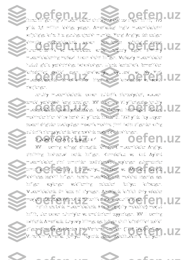 iborat bo’lgan. ingliz mustamlakalari aholisining soni tez o’sgan bo’lib, 1775
yilda   2,6   million   kishiga   yetgan.   Amerikadagi   ingliz   mustamlakalarini
xo’jaligiga   ko’ra   3   ta   guruhga   ajratish   mumkin.   Yangi   Angliya   deb   atalgan
shimoliy   mustamlakalarda   asosan   ijara-fermer   xo’jaligi,   qisman
hunarmandchilik   va   manufaktura   sanoati   taraqqiy   etgan.   Shimoliy
mustamlakalarning   markazi   Boston   shahri   bo’lgan.   Markaziy   mustamlakalar
hududi   g’alla   yetishtirishga   ixtisoslashgan.   Ularda   kapitalistik   fermerliklar  
ko’pchilikni   tashkil   etgan.   Pensilvaniya,   Nyu-Jersi   va   Nyu-York
mustamlakalarida   fermerlik   bilan   birga   sanoat   korxonalari   va   savdo
rivojlangan.
Janubiy   mustamlakalarda     asosan   quldorlik   plantasiyalari,   xususan  
tamaki   yetishtirish   keng   tarqalgan.   XVIII   asrning   70-yillarigacha   janubiy
mustamlakalarda   paxta   yetishtirishga   katta   ahamiyat   berilmagan.   Paxtaga
mashinalar  bilan ishlov berish 90-yillarda boshlandi. 1793 yilda Ilay Uayten
paxtani chigitdan tozalaydigan mexanik mashina–jinni    ixtiro qilgandan so’ng
quldorlik plantasiyalarida keng ravishda paxta ekila boshlangan.
Mustaqillik urushining sabablari
XVIII   asrning   so’nggi   choragida   ko’pchilik   mustamlakalar   Angliya
qirolining   boshqaruvi   ostida   bo’lgan.   Konnektikut   va   Rod   Aylend
mustamlakalari   qirol   tomonidan   tasdiqlanuvchi   saylangan   gubernatorlar
tomonidan   boshqarilgan.   Pensilvaniya,   Delaver   va   Merilend   alohida
kishilarga   tegishli   bo’lgan.   Barcha   mustamlakalarda   maslahat   organiga   ega
bo’lgan   saylangan   vakillarning   palatalari   faoliyat   ko’rsatgan.
Mustamlakalarda   din   katta   rol   o’ynagan.   Amerikada   ko’plab   diniy   sektalar
mavjud bo’lib, ularning orasida puritanlik cherkovi ustunlik qilgan.
Inqilob   arafasida   mustamlakalarda   8   ta   kollej   (oliy   maktablar)   mavjud
bo’lib,   ular   asosan   ruhoniylar   va   amaldorlarni   tayyorlagan.   XVIII   asrning
oxirlarida Amerikada dunyoviy bilimga ega bo’lgan aholi ko’pchilikni tashkil
qilgan.   Shunday   kishilardan   biri   Veniamin   Franklin   (1706-1790)   bo’lgan.
V.Franklin   Amerika   jamiyati   hayotida   katta   tashabbuskorlik   faoliyatini 