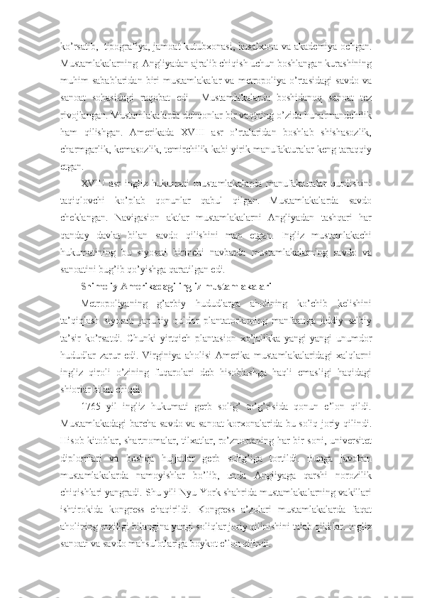 ko’rsatib,     tipografiya, jamoat  kutubxonasi, kasalxona va akademiya ochgan.
Mustamlakalarning    Angliyadan ajralib chiqish uchun boshlangan kurashining
muhim   sabablaridan   biri   mustamlakalar   va   metropoliya   o’rtasidagi   savdo   va
sanoat   sohasidagi   raqobat   edi     Mustamlakalarda   boshidanoq   sanoat   tez
rivojlangan. Mustamlakalarda dehqonlar bir vaqtning o’zida hunarmandchilik
ham   qilishgan.   Amerikada   XVIII   asr   o’rtalaridan   boshlab   shishasozlik,
charmgarlik, kemasozlik, temirchilik kabi yirik manufakturalar keng taraqqiy
etgan.
XVIII   asr   ingliz   hukumati   mustamlakalarda   manufakturalar   qurilishini
taqiqlovchi   ko’plab   qonunlar   qabul   qilgan.   Mustamlakalarda   savdo
cheklangan.   Navigasion   aktlar   mustamlakalarni   Angliyadan   tashqari   har
qanday   davlat   bilan   savdo   qilishini   man   etgan.   Ingliz   mustamlakachi
hukumatining   bu   siyosati   birinchi   navbatda   mustamlakalarning   savdo   va
sanoatini bug’ib qo’yishga qaratilgan edi.
Shimoliy Amerikadagi ingliz mustamlakalari
Metropoliyaning   g’arbiy   hududlarga   aholining   ko’chib   kelishini
ta’qiqlash   siyosati   janubiy   quldor   plantatorlarning   manfaatiga   jiddiy   salbiy
ta’sir   ko’rsatdi.   Chunki   yirtqich   plantasion   xo’jalikka   yangi-yangi   unumdor
hududlar   zarur   edi.   Virginiya   aholisi   Amerika   mustamlakalaridagi   xalqlarni
ingliz   qiroli   o’zining   fuqarolari   deb   hisoblashga   haqli   emasligi   haqidagi
shiorlar bilan chiqdi.
1765   yil   ingliz   hukumati   gerb   solig’   to’g’risida   qonun   e’lon   qildi.
Mustamlakadagi  barcha savdo va sanoat korxonalarida bu soliq joriy qilindi.
Hisob-kitoblar, shartnomalar, tilxatlar, ro’znomaning har bir soni, universitet
diplomlari   va   boshqa   hujjatlar   gerb   solig’iga   tortildi.   Bunga   javoban
mustamlakalarda   namoyishlar   bo’lib,   unda   Angliyaga   qarshi   norozilik
chiqishlari yangradi. Shu yili Nyu-York shahrida mustamlakalarning vakillari
ishtirokida   kongress   chaqirildi.   Kongress   a’zolari   mustamlakalarda   faqat
aholining roziligi bilangina yangi soliqlar joriy qilinishini talab qildilar. Ingliz
sanoati va savdo mahsulotlariga boykot e’lon qilindi. 