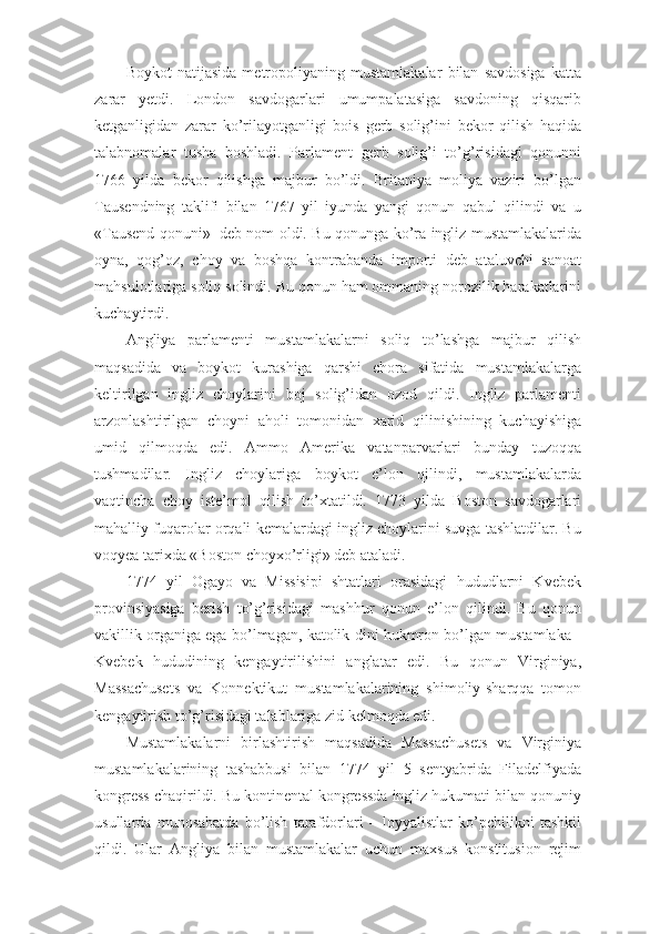 Boykot   natijasida   metropoliyaning   mustamlakalar   bilan   savdosiga   katta
zarar   yetdi.   London   savdogarlari   umumpalatasiga   savdoning   qisqarib
ketganligidan   zarar   ko’rilayotganligi   bois   gerb   solig’ini   bekor   qilish   haqida
talabnomalar   tusha   boshladi.   Parlament   gerb   solig’i   to’g’risidagi   qonunni
1766   yilda   bekor   qilishga   majbur   bo’ldi.   Britaniya   moliya   vaziri   bo’lgan
Tausendning   taklifi   bilan   1767   yil   iyunda   yangi   qonun   qabul   qilindi   va   u
«Tausend qonuni»     deb nom oldi. Bu qonunga ko’ra ingliz mustamlakalarida
oyna,   qog’oz,   choy   va   boshqa   kontrabanda   importi   deb   ataluvchi   sanoat
mahsulotlariga soliq solindi. Bu qonun ham ommaning norozilik harakatlarini
kuchaytirdi.
Angliya   parlamenti   mustamlakalarni   soliq   to’lashga   majbur   qilish
maqsadida   va   boykot   kurashiga   qarshi   chora   sifatida   mustamlakalarga
keltirilgan   ingliz   choylarini   boj   solig’idan   ozod   qildi.   Ingliz   parlamenti
arzonlashtirilgan   choyni   aholi   tomonidan   xarid   qilinishining   kuchayishiga
umid   qilmoqda   edi.   Ammo   Amerika   vatanparvarlari   bunday   tuzoqqa
tushmadilar.   Ingliz   choylariga   boykot   e’lon   qilindi,   mustamlakalarda
vaqtincha   choy   iste’mol   qilish   to’xtatildi.   1773   yilda   Boston   savdogarlari
mahalliy fuqarolar orqali kemalardagi ingliz choylarini suvga tashlatdilar. Bu
voqyea tarixda «Boston choyxo’rligi» deb ataladi.
1774   yil   Ogayo   va   Missisipi   shtatlari   orasidagi   hududlarni   Kvebek
provinsiyasiga   berish   to’g’risidagi   mashhur   qonun   e’lon   qilindi.   Bu   qonun
vakillik organiga ega bo’lmagan, katolik dini hukmron bo’lgan mustamlaka -
Kvebek   hududining   kengaytirilishini   anglatar   edi.   Bu   qonun   Virginiya,
Massachusets   va   Konnektikut   mustamlakalarining   shimoliy-sharqqa   tomon
kengaytirish to’g’risidagi talablariga zid kelmoqda edi.
Mustamlakalarni   birlashtirish   maqsadida   Massachusets   va   Virginiya
mustamlakalarining   tashabbusi   bilan   1774   yil   5   sentyabrida   Filadelfiyada
kongress chaqirildi. Bu kontinental kongressda ingliz hukumati bilan qonuniy
usullarda   munosabatda   bo’lish   tarafdorlari   –   loyyalistlar   ko’pchilikni   tashkil
qildi.   Ular   Angliya   bilan   mustamlakalar   uchun   maxsus   konstitusion   rejim 