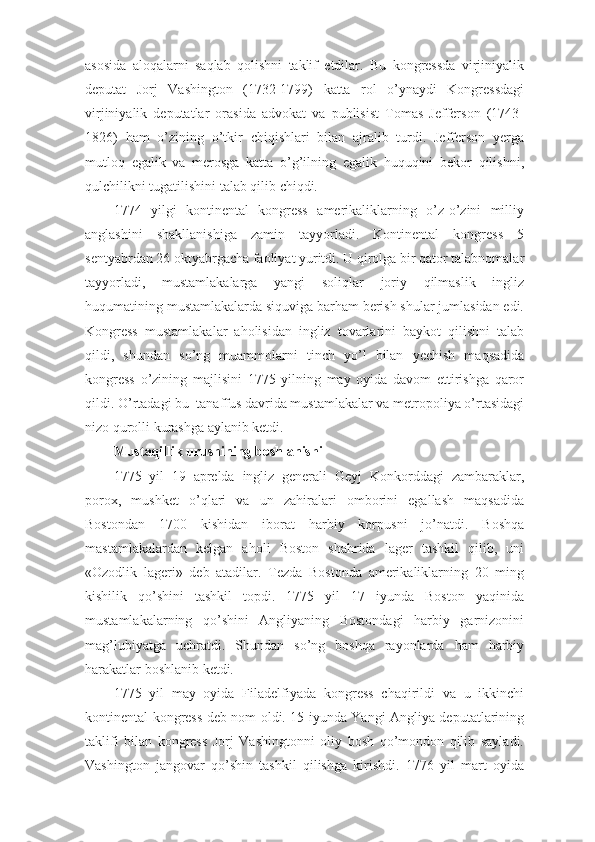 asosida   aloqalarni   saqlab   qolishni   taklif   etdilar.   Bu   kongressda   virjiniyalik
deputat   Jorj   Vashington   (1732-1799)   katta   rol   o’ynaydi   Kongressdagi
virjiniyalik   deputatlar   orasida   advokat   va   publisist   Tomas   Jefferson   (1743-
1826)   ham   o’zining   o’tkir   chiqishlari   bilan   ajralib   turdi.   Jefferson   yerga
mutloq   egalik   va   merosga   katta   o’g’ilning   egalik   huquqini   bekor   qilishni,
qulchilikni tugatilishini talab qilib chiqdi.
1774   yilgi   kontinental   kongress   amerikaliklarning   o’z-o’zini   milliy
anglashini   shakllanishiga   zamin   tayyorladi.   Kontinental   kongress   5
sentyabrdan 26 oktyabrgacha faoliyat yuritdi. U qirolga bir qator talabnomalar
tayyorladi,   mustamlakalarga   yangi   soliqlar   joriy   qilmaslik   ingliz
huqumatining mustamlakalarda siquviga barham berish shular jumlasidan edi.
Kongress   mustamlakalar   aholisidan   ingliz   tovarlarini   baykot   qilishni   talab
qildi,   shundan   so’ng   muammolarni   tinch   yo’l   bilan   yechish   maqsadida
kongress   o’zining   majlisini   1775   yilning   may   oyida   davom   ettirishga   qaror
qildi. O’rtadagi bu    tanaffus davrida mustamlakalar va metropoliya o’rtasidagi
nizo qurolli kurashga aylanib ketdi.
Mustaqillik urushining boshlanishi
1775   yil   19   aprelda   ingliz   generali   Geyj   Konkorddagi   zambaraklar,
porox,   mushket   o’qlari   va   un   zahiralari   omborini   egallash   maqsadida
Bostondan   1700   kishidan   iborat   harbiy   korpusni   jo’natdi.   Boshqa
mastamlakalardan   kelgan   aholi   Boston   shahrida   lager   tashkil   qilib,   uni
«Ozodlik   lageri»   deb   atadilar.   Tezda   Bostonda   amerikaliklarning   20   ming
kishilik   qo’shini   tashkil   topdi.   1775   yil   17   iyunda   Boston   yaqinida
mustamlakalarning   qo’shini   Angliyaning   Bostondagi   harbiy   garnizonini
mag’lubiyatga   uchratdi.   Shundan   so’ng   boshqa   rayonlarda   ham   harbiy
harakatlar boshlanib ketdi.
1775   yil   may   oyida   Filadelfiyada   kongress   chaqirildi   va   u   ikkinchi
kontinental kongress deb nom oldi. 15 iyunda Yangi Angliya deputatlarining
taklifi   bilan   kongress   Jorj   Vashingtonni   oliy   bosh   qo’mondon   qilib   sayladi.
Vashington   jangovar   qo’shin   tashkil   qilishga   kirishdi.   1776   yil   mart   oyida 