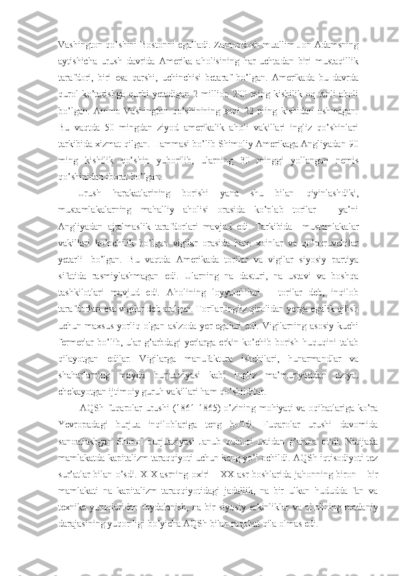 Vashington qo’shini  Bostonni  egalladi. Zamondosh muallim  Jon Adamsning
aytishicha   urush   davrida   Amerika   aholisining   har   uchtadan   biri   mustaqillik
tarafdori,   biri   esa   qarshi,   uchinchisi   betaraf   bo’lgan.   Amerikada   bu   davrda
qurol   ko’tarishga   qurbi   yetadigan   2   million   200   ming   kishilik   oq   tanli   aholi
bo’lgan.   Ammo   Vashington   qo’shinining   soni   22   ming   kishidan   oshmagan.
Bu   vaqtda   50   mingdan   ziyod   amerikalik   aholi   vakillari   ingliz   qo’shinlari
tarkibida xizmat qilgan. Hammasi bo’lib Shimoliy Amerikaga Angliyadan 90
ming   kishilik   qo’shin   yuborilib,   ularning   30   minggi   yollangan   nemis
qo’shinidan iborat bo’lgan.
Urush   harakatlarining   borishi   yana   shu   bilan   qiyinlashdiki,
mustamlakalarning   mahalliy   aholisi   orasida   ko’plab   torilar   –   ya’ni
Angliyadan   ajralmaslik   tarafdorlari   mavjud   edi.   Tarkibida       mustamlakalar
vakillari   ko’pchilik   bo’lgan   vigilar   orasida   ham   xoinlar   va   qo’poruvchilar
yetarli     bo’lgan.   Bu   vaqtda   Amerikada   torilar   va   vigilar   siyosiy   partiya
sifatida   rasmiylashmagan   edi.   Ularning   na   dasturi,   na   ustavi   va   boshqa
tashkilotlari   mavjud   edi.   Aholining   loyyalchilari   –   torilar   deb,   inqilob
tarafdorlari esa vigilar deb atalgan. Torilar ingliz qirolidan yerga egalik qilish
uchun maxsus  yorliq  olgan  aslzoda  yer  egalari   edi. Vigilarning asosiy   kuchi
fermerlar   bo’lib,   ular   g’arbdagi   yerlarga   erkin  ko’chib  borish   huquqini   talab
qilayotgan   edilar.   Vigilarga   manufaktura   ishchilari,   hunarmandlar   va
shaharlarning   mayda   burjuaziyasi   kabi   ingliz   ma’muriyatidan   aziyat
chekayotgan ijtimoiy guruh vakillari ham qo’shildilar.
  AQSh fuqarolar urushi  (1861-1865) o’zining mohiyati va oqibatlariga ko’ra
Yevropadagi   burjua   inqiloblariga   teng   bo’ldi.   Fuqarolar   urushi   davomida
sanoatlashgan   Shimol   burjuaziyasi   Janub   quldori   ustidan   g’alaba   qildi.   Natijada
mamlakatda kapitalizm taraqqiyoti uchun keng yo’l ochildi. AQSh iqtisodiyoti tez
sur’atlar bilan o’sdi. XIX asrning oxiri – XX asr boshlarida jahonning biron – bir
mamlakati   na   kapitalizm   taraqqiyotidagi   jadallik,   na   bir   ulkan   hududda   fan   va
texnika   yutuqlaridan   foydalanish,   na   bir   siyosiy   erkinliklar   va   aholining   madaniy
darajasining yuqoriligi bo’yicha AQSh bilan raqobat qila olmas edi. 