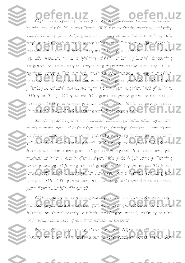 AQSh   iqtisodiyotining   taraqqiyoti   birinchi   navbatda   sanoat   mahsulotlari
hajmini   tez   o’sishi   bilan   tavsiflanadi.   XIX   asr   oxirlarida   mamlakat   iqtisodiy
qudrati   va   uning   jahon   xo’jaligidagi   o’rnini   aniqlashda   po’lat,   tosh   ko’mir,   neft,
rangli metallar ishlab chiqarish asosiy ko’rsatkich bo’lib xizmat qilgan. AQSh bu
mahsulotlarni   ishlab   chiqarish   bo’yicha   1900   yildi   jahonda   birinchi   o’rinni
egalladi.   Masalan,   po’lat   qo’yishning   o’sishi,   undan   foydalanish   doirasining
kengayishi     va   po’lat   qo’yish   jarayonining   mukammallashuvi   bilan   bog’liq   edi.
Ayniqsa,   temir   yo’llar   qurilishi,   mashinasozlik,   paravoz   va   vagonlar   ishlab
chiqarish sohalarining rivoji natijasida ham po’latga bo’lgan talab ortib bordi. 60-
yillarda   yuk   ko’tarish   quvvati   va   hajmi   7,5   t   bo’lgan   vagonlar,   1873   yilda   14   t,
1885   yilda   30   t,   1900   yilda   esa   50   t   gacha   bo’lgan   vagonlar   ishlab   chiqarila
boshlagan. 1897 yilda kompaniyalardan biri tomonidan 501 ta po’lat vagon ishlab
chiqarilgan bo’lsa, 1901 yilda ularning soni 25 mingtaga yetgan.
Sanoatning tez rivojlanishi, hindulardan tortib olingan katta-katta maydonlarni
mumkin   qadar   tezroq   o’zlashtirishga   intilish,   sharqdagi   shtatlarni   Tinch   okeani
qirg’oqlari hududi bilan bog’lashning iqtisodiy va siyosiy jihatdan zarurligi, temir
yo’llar   qurilishini   tezlashtirib   yubordi.   XIX   asrning   oxirlariga   kelib   AQShning
Atlantikadan   Tinch   okeanigacha   bo’lgan   barcha   rayonlari   5   ta   ulkan   temir   yo’l
magistrallari   bilan   o’zaro   bog’landi.   Agar,   1865   yilda   AQSh   temir   yo’llarining
umumiy   uzunligi   56,5   ming   km.   bo’lgan   bo’lsa   1910   yilga   kelib   u   309,9   min
km.ga   yetdi *
.   AQShda   temir   yo’llar   qurilishiga   chet   el   kapitali   ham   keng   jalb
qilingan. 1865 – 1873 yillarda temir yo’l qurilishiga sarflangan 2 mlrd. dollarning
yarmi Yevropadan jalb qilingan edi.
AQSh   iqtisodiy   taraqqiyotining   xususiyatlaridan   biri   bu   sanoatni   xom   ashyo
manbalariga yaqinlashuvi natijasida g’arb va janubning sanoatlashuvi bo’ldi. O’rta
Atlantika   va   shimoli-sharqiy   shtatlarda   metallurgiya   sanoati,   markaziy   shtatlar
oziq-ovqat, Farbda esa tog’ va o’rmon sanoati ixtisoslashdi. 
Sanoat   ishlab   chiqarishning   o’sishi   natijasida   AQSh   eksporti   ham   ortdi.
Eksport   importdan   oshib   ketdi,   asosan   qimmat   turadgan   sanoat   mahsulotlari 