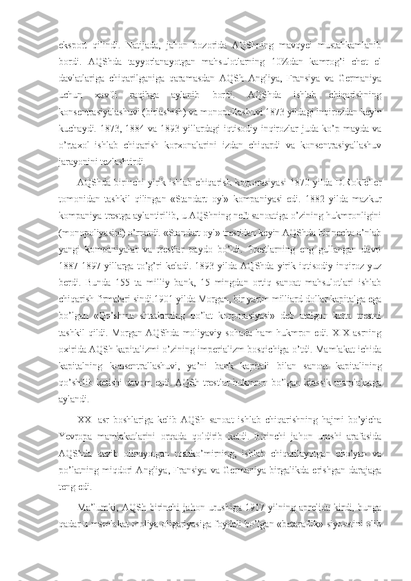 eksport   qilindi.   Natijada,   jahon   bozorida   AQShning   mavqyei   mustahkamlanib
bordi.   AQShda   tayyorlanayotgan   mahsulotlarning   10%dan   kamrog’i   chet   el
davlatlariga   chiqarilganiga   qaramasdan   AQSh   Angliya,   Fransiya   va   Germaniya
uchun   xavfli   raqibga   aylanib   bordi.   AQShda   ishlab   chiqarishning
konsentrasiyalashuvi (birlashish) va monopollashuvi 1873 yildagi inqirozdan keyin
kuchaydi.  1873, 1884  va 1893  yillardagi   iqtisodiy inqirozlar  juda  ko’p  mayda  va
o’rtaxol   ishlab   chiqarish   korxonalarini   izdan   chiqardi   va   konsentrasiyallashuv
jarayonini tezlashtirdi.
AQShda birinchi  yirik ishlab  chiqarish  korporasiyasi   1870 yilda  D.Rokfeller
tomonidan   tashkil   qilingan   «Standart   oyl»   kompaniyasi   edi.   1882   yilda   mazkur
kompaniya trestga aylantirilib, u AQShning neft sanoatiga o’zining hukmronligini
(monopoliyasini) o’rnatdi. «Standart oyl» trestidan keyin AQShda bir necha o’nlab
yangi   kompaniyalar   va   trestlar   paydo   bo’ldi.   Trestlarning   eng   gullangan   davri
1887-1897   yillarga   to’g’ri   keladi.   1893   yilda   AQShda   yirik   iqtisodiy   inqiroz   yuz
berdi.   Bunda   155   ta   milliy   bank,   15   mingdan   ortiq   sanoat   mahsulotlari   ishlab
chiqarish firmalari sindi.1901 yilda Morgan, bir yarim milliard dollar kapitalga ega
bo’lgan   «Qo’shma   shtatlarning   po’lat   korporasiyasi»   deb   atalgan   katta   trestni
tashkil   qildi.   Morgan   AQShda   moliyaviy   sohada   ham   hukmron   edi.   XIX   asrning
oxirida AQSh kapitalizmi o’zining imperializm bosqichiga o’tdi. Mamlakat ichida
kapitalning   konsentrallashuvi,   ya’ni   bank   kapitali   bilan   sanoat   kapitalining
qo’shilib ketishi  davom  etdi. AQSh trestlar hukmron bo’lgan klassik  mamlakatga
aylandi.
XX     asr   boshlariga   kelib   AQSh   sanoat   ishlab   chiqarishning   hajmi   bo’yicha
Yevropa   mamlakatlarini   orqada   qoldirib   ketdi.   Birinchi   jahon   urushi   arafasida
AQShda   qazib   olinayotgan   toshko’mirning,   ishlab   chiqarilayotgan   cho’yan   va
po’latning   miqdori   Angliya,   Fransiya   va   Germaniya   birgalikda   erishgan   darajaga
teng edi.
Ma’lumki,   AQSh   birinchi   jahon   urushiga   1917   yilning   aprelida   kirdi,   bunga
qadar u mamlakat moliya oligariyasiga foydali bo’lgan «betaraflik» siyosatini olib 