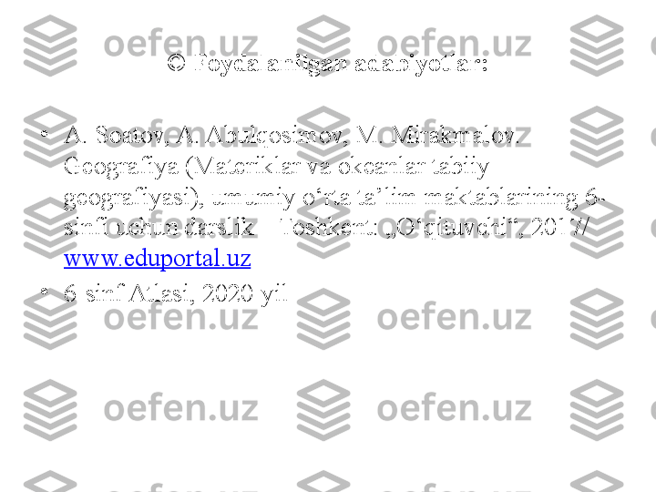 ©  Foydalanilgan adabiyotlar:
•
A. Soatov, A. Abulqosimov, M. Mirakmalov. – 
Geografiya (Materiklar va okeanlar tabiiy 
geografiyasi), umumiy o‘rta ta’lim maktablarining 6- 
sinfi uchun darslik – Toshkent: „O‘qituvchi“, 2017/ 
www.eduportal.uz  
•
6-sinf Atlasi, 2020-yil 