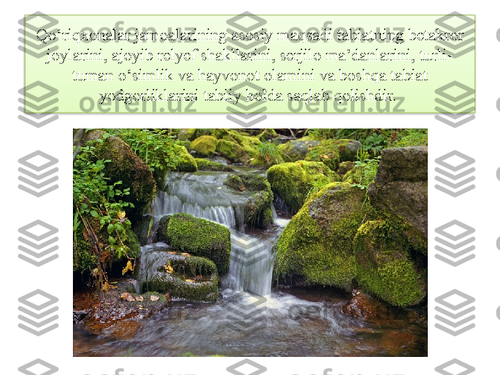 Qo‘riqxonalar jamoalarining asosiy maqsadi tabiatning betakror 
joylarini, ajoyib relyef shakllarini, serjilo ma’danlarini, turli-
tuman o‘simlik va hayvonot olamini va boshqa tabiat 
yodgorliklarini tabiiy holda saqlab qolishdir.   