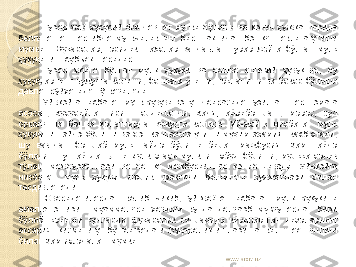 Турар  жой  хусусий  ёки  давлат  мулки  бўлиши  ва  қонун  ҳужжатларида 
белгиланган  тартибда  мулкчиликнинг  бир  шаклидан  бошқа  шаклига  ўтиши 
мумкин.  Фуқаролар,  юридик  шахслар  ва  давлат  турар  жойга  бўлган  мулк 
ҳуқуқининг субъектларидир. 
Турар  жойга  бўлган  мулк  ҳуқуқи  ва  бошқа  ашёвий  ҳуқуқлар,  бу 
ҳуқуқларнинг  вужудга  келиши,  бошқага  ўтиши,  чекланиши  ва  бекор  бўлиши 
давлат рўйхатидан ўтказилади. 
Уй-жойга нисбатан мулк ҳуқуқи қонун доирасида тузилган шартномага 
асосан,  хусусийлаштириш,  олди-сотди,  хадя,  айрибош лаш,  мерос,  суд 
орқали  ва  бошқа  ҳолатларда  вужудга  келади.  Уй-жойга  нисбатан  мулк 
ҳуқуқини  пайдо  бўлиши  ва  бошқа  шахсга  утиши  муҳим  аҳамият  касб  этади, 
шу  вақтдан  бошлаб  мулк  пайдо  бўлиши  билан  мажбурият  ҳам  пайдо 
бўлади.  Шу  пайтдан  янги  мулк  эгаси  мулкни  нобуд  бўлиши,  мулкка  солиқ 
тўлаш  мажбуриятлари  ва  бошқа  мажбуриятлар  келиб  чиқади.  Уй-жойга 
нисбатан  мулк  ҳуқуқи  эгалик  фактини  белгилаш  ҳужжатлари  билан 
тасдиқланади.
Юқоридагилардан  келиб  чиқиб,  уй-жойга  нисбатан  мулк  ҳуқуқи	
 ни 
амалга  ошириш  муаммолари  ҳозирги  кунда  долзарб  мувзулардан  бири 
бўлиб,  кейинги  кунларда  фуқаролик  судларида  кўрилаётган  низоларнинг 
аксарият  қисмини  ушбу  тоифадаги  фуқаролик  ишлари  ташкил  этаётганлиги 
билан ҳам ифодалаш мумкин.
www.arxiv.uz    