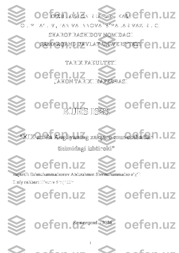 1 	
 	
OʻZBEKISTON RESPUBLIKASI 	 	
OLIY TAʻLIM, FAN VA INNOVATSIYALAR VAZIRLIGI 	 	
SHAROF RASHIDOV NOMIDAGI 	 	
SAMARQAND DAVLAT UNIVERSITETI 	 	
 	
TARIX FAKULTETI 	 	
 	
JAHON TARIXI KAFEDRASI	 	
 
 	
KURS ISHI	 	
 	
“	XIX asrda Angliyaning xalqaro munosabatlar 	
tizimidagi ishtiroki	”	 	
      	                                           	 	
 
Bajardi:	 Eshmuhammadxonov Abdurahmon Shermuhammad	xo o	‘g‘li	 	
Ilmiy rahbar:	 O’sarov Sirojiddin	 	
 	
 
 	
 	
Samarqand	 – 2024	  