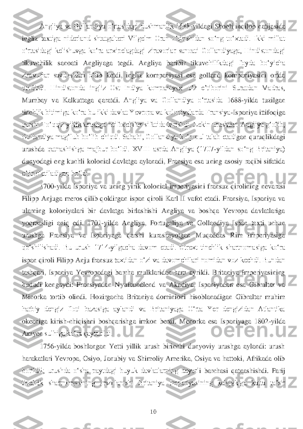 10	 	
 	
Angliya  va  Gollandiya  oʻrtasidagi  dushmanlik  1688	-yildagi  Shonli  inqi	lob natijasida 	
ingliz  tax	tiga  niderland  shtatgalteri  Vilgelm  Oran  oʻtirishidan  soʻng  toʻxtadi.  Ikki  millat 	
oʻrtasidagi  kelishuvga  koʻra  arxipelagdagi  ziravorlar  sanoati  Gollandiyaga,  Hindistondagi 
tikuvchilik  sanoati  Angliyaga  tegdi.  Angliya  baribir  tikuvc	hilikdagi  foyda  boʻyicha 	
ziravorlar  savdosidan  oʻt	ib  ketdi,  ingliz  kompaniyasi  esa  golland  kompaniyasini  ortda 	
qoldirdi.  Hindistonda  ingliz  Ost  Indiya  kompaniyasi  oʻz  eʼtiborini  Suratdan  Madras, 
Mumbay  va  Kalkuttaga  qaratdi.	 Angliya  va  Gollandiya  oʻrtasida	 1688	-yilda  tuzilgan 	
tinc	hlik bitimiga koʻra bu ikki davlat Yevropa va koloniyalarda Fransiya	-Ispaniya ittifoqiga 	
qarshi  Toʻqqiz  yillik  urushga  ittifoqchilar  sifatida  kirishdi.  Lekin  urushdan  Angliya  gʻolib, 
Gollandiya  magʻlub boʻlib chiqdi.  Sababi,  Gollan	diya  koʻp pul  talab etadi	gan quruqlikdagi 	
urushda 	qatnashishga  majbur  boʻldi.  XVIII  asrda  Angliya  (1707	-yildan  soʻng  Britaniya) 	
dunyodagi  eng  kuchli  kolonial  davlatga  aylanadi,  Fransiya  esa  uning  asosiy  raqibi  sifatida 
eʼtirof etiladigan boʻldi.	 	
1700	-yilda	 Ispaniya  va  uning  yirik 	kolonial  imperiyasini  fransuz  qirolining  nevarasi 	
Filipp  Anjuga  meros  qilib  qoldirgan  ispan  qiroli  Karl  II  vafot  etadi.  Fransiya,  Ispaniya  va 
ularning  koloniyalari  bir  davlatga  birlashishi  Angliya  va  boshqa  Yevropa  davlatlariga 
yoq	masligi  aniq  edi.  1701	-yi	lda  Angliya,  Portugaliya  va  Gollandiya  Ispan  taxti  uchun 	
urushga  Fransiya  va  Ispaniyaga  qarshi  kurashayotgan  Muqaddas  Rim  Imperiyasiga 
qoʻshilishadi.  Bu  urush  1714	-yilgacha  davom  etadi.  Utrext  tinchlik  shartnomasiga  koʻra 	
ispan qir	oli Filipp Anju fransuz t	axtidan oʻzi va davomchilari nomidan voz kechdi. Bundan 	
tashqari,  Ispaniya  Yevropadagi  barcha  mulklaridan  ham  ayrildi.  Britaniya  Imperiyasining 
hududi  kengaydi:  Fransiyadan  Nyufaundlend  va  Akadiya,  Ispaniyadan  esa  Gibraltar  va 
Mino	rka  tortib  olindi.  Hozirg	acha  Britaniya  dominioni  hisoblanadigan  Gibraltar  muhim 	
harbiy  dengiz  floti  bazasiga  aylandi  va  Britaniyaga  Oʻrta  Yer  dengizidan  Atlantika 
okeaniga  kirish	-chiqishni  boshqarishga  imkon  berdi.  Menorka  esa  Ispaniyaga  1802	-yilda 	
Amyen 	sulhiga koʻra qaytarildi.	 	
1756	-yilda  boshlangan  Yetti  yillik  urush  birinchi  dunyoviy  urushga  aylandi:  urush 	
harakatlari  Yevropa,  Osiyo,  Janubiy  va  Shimoliy  Amerika,  Osiya  va  hattoki,  Afrikada  olib 
borildil;  urushda  oʻsha  paytdagi  buyuk  davlatlarning  deyarl	i  barchasi  qatnashishdi. 	Parij 	
tinchlik  shartnomasining  imzolanishi  Britaniya  Imperiyasining  kelajakiga  katta  taʼsir  