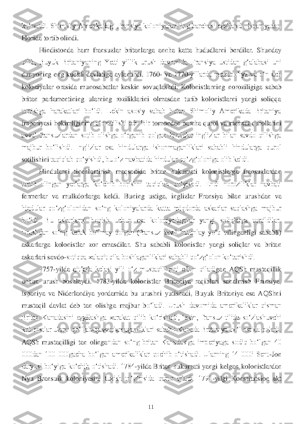 11	 	
 
koʻrsatdi. Shimoliy Amerikadagi Fransiya koloniyalarining barchasi egallandi. Ispaniyadan 
Florida tortib olindi. 	 	
Hindistonda  ham  fransuzla	r  britanlarga  ancha  katta	 hududlarni  berdilar.  Shunday 	
qilib,  Buyuk  Britaniyaning  Yetti  yillik  urush  davomida  Fransiya  ustidan  gʻalabasi  uni 
dunyoning  eng  kuchli  davlatiga  aylantirdi	. 1760	- va  1770	-yillarda  metropoliya  va  oʻn  uch 	
koloniyalar  orasida  munosa	batlar  keskin  sovuqlashdi	.  Kolonistlarning  noroziligiga  sabab 	
britan  parlamentining  ularning  roziliklarini  olmasdan  turib  kolonistlarni  yangi  soliqqa 
tortishga  harakatlari  boʻldi.  Lekin  asosiy  sabab  butun  Shimoliy  Amerikada  Britaniya 
Imperiyasi hokimligini	ng oʻrnatilishi edi. Bir 	tomondan barcha qurol va 	mehnat qurollarini 	
avval  fransuzlardan  sotib  olishga  oʻrganib  qolgan  hindular  inglizlar  bilan  savdo  qilishga 
majbur  boʻlishdi.  Inglizlar  esa  hindularga  ishonmaganliklari  sababli  hindularga  qurol 
sotilishini	 taqiqlab qoʻyishdi, bu o	ʻz navbatida hindular qoʻ	zgʻoloniga olib keldi. 	 	
Hindularni  tinchlantirish  maqsadida  britan  hukumati  kolonistlarga  fransuzlardan 	
tortib  olingan  yerlarga  koʻchib  borishni  taqiqlab  qoʻyishdi.  Endi  noroziliklar  navbati 
fermerlar  va  mu	lkdorlarga  keldi.  Buning 	ustiga,  inglizlar  Fransiya  bilan  urushdan  va 	
hindular  qoʻzgʻolonidan  soʻng  koloniyalarda  katta  miqdorda  askarlar  saqlashga  majbur 
boʻldi.  Bu  askarlarni  boqish  uchun  esa  koloniyadagilar  yangi  soliqlarga  tortildilar. 
Urushdan  soʻng  k	erak  boʻlmay  qolgan  (fran	suz  xavfi  butunlay  yoʻq  q	ilinganligi  sababli) 	
askarlarga  kolonistlar  zor  emasdilar.  Shu  sababli  kolonistlar  yangi  soliqlar  va  britan 
askarlari savdo	-sotiqqa xalaqit qila boshlaganliklari sababli qoʻzgʻolon koʻtarishdi.	 	
1757	-yilda  q	itʼada  kelasi  yili  oʻz  mu	staqilliqini  eʼlon  qiladi	gan  AQSh  mustaqillik 	
uchun  urush  boshlaydi.  1783	-yilda  kolonistlar  Britaniya  raqiblari  sanalmish  Fransiya, 	
Ispaniya  va  Niderlandiya  yordamida  bu  urushni  yutishadi,  Buyuk  Britaniya  esa  AQShni 
mustaqil  davlat	 deb  tan  olishga  majbur  b	oʻladi.  Urush  davomida  amerikaliklar  qisman 	
Britan  Kanadasini  egallashga  xarakat  qilib  koʻrishadi,  lekin,  fransuz  tilida  soʻzlashuvchi 
kolonistlar ularni qoʻllab	-quvvatlamaganliklari sababli Kanada Britaniya qoʻl ostida qoladi. 	
AQS	h  mustaqilligi  tan  olinga	ndan  soʻng  britan  Kanadasiga  imperiyaga  sodiq  boʻlgan  40 	
000dan  100  000gacha  boʻlgan  amerikaliklar  qochib  oʻtishadi.  Ularning  14  000i  Sent	-Jon 	
daryosi  boʻyiga  koʻchib  oʻtishadi.  1784	-yilda  Britan  hukumati  yangi  kelgan  kolonistlarda	n 	
Nyu  Bransuik  koloniyasi	ni  tuzish  toʻgʻrisida  qaror  qiladi.  1791	-yilgi  Konstitutsion  akt  