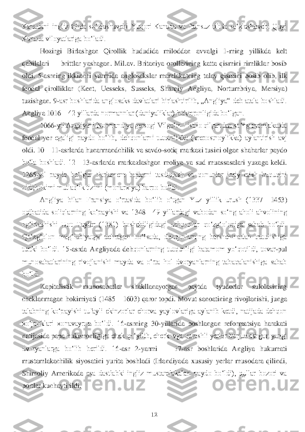 12	 	
 
Kanadani  ingliz  tilida  soʻzlashuvchi  Yuqori  Kanada  va  fransuz  tilida  soʻzlashuvchi  Quyi 
Kanada viloyatlariga boʻladi.	  	
Hozirgi  Birlashgan  Qirollik  hududida  miloddan  a	vvalgi  1	-ming  yillikda  ke	lt 	
qabilalari 	—	 brittlar  yashagan.  Mil.av.  Britaniya  orollarining  katta  qismini  rimliklar  bosib 	
oldi.  5	-asrning  ikkinchi  yarmida  anglosakslar  mamlakatning  talay  qismini  bosib  olib,  ilk 	
feodal  qirolliklar  (Kent,  Uesseks,  Susseks,  Sh	arqiy  Angliya,  Nortumbriy	a,  Mersiya) 	
tuzis	hgan. 9	-asr boshlarida anglosaks davlatlari birlashtirilib, „Angliya“ deb atala boshladi. 	
Angliya 1016	—	42 yillarda normannlar (daniyaliklar) hukmronligida boʻlgan.	 	
1066	-yil Angliyani Normandiya gersogi Vilgelm I istilo qilgandan soʻng mamlakatda 	
feodal  yer	 egaligi  paydo  boʻlib,  dehqonlarni  tutqinlikka  (krepostnoylikka)  aylantirish  avj 	
oldi. 10	—	11	-asrlarda hunarmandchilik va savdo	-sotiq markazi tusini olgan shaharlar paydo 	
boʻla  boshladi.  12	—	13	-asrlarda  markazlashgan  moliya  va  sud  muassasalari  yuzaga  keldi. 	
1265	-yil  paydo  boʻlgan  Parlament  bojlarni  tasdiqlash  va  qonunlar  joriy  etish  huquqini 	
oldi;hokimi mutlaqlik tizimi (monarxiya) barpo boʻldi. 	 	
Angliya  bilan  Fransiya  oʻrtasida  boʻlib  oʻtgan  Yuz  yillik  urush  (1337	—	1453) 	
oqibatida  soliqlarning  koʻpayishi  va  1	348	—	49  yillardagi  vabodan  soʻng  aholi  ahvolining 	
ogʻirlashishi  Uot  Tayler  (1381)  boshchiligidagi  dehqonlar  qoʻzgʻoloniga  sabab  boʻldi. 
Qoʻzgʻolon  magʻlubiyatga  uchragan  boʻlsada,  dehqonlarning  barshchinadan  qutulishiga 
turtki  boʻldi.  15	-asrda  Angliyada  deh	qonlarning  tutqunligi  batamom  yoʻqotildi,  tovar	-pul 	
munosabatlarining  rivojlanishi  mayda  va  oʻrta  hol  dvoryanlarning  tabaqalanishiga  sabab 
boʻldi. 	 
Kapitalistik  munosabatlar  shakllanayotgan  paytda  tyudorlar  sulolasining 	
cheklanmagan hokimiyati  (1485	—	1603) 	qaror topdi. Movut sanoatining  rivojlanishi,  junga 	
talabning  koʻpayishi  tufayli  ekinzorlar  chorva  yaylovlariga  aylanib  ketdi,  natijada  dehqon 
xoʻjaliklari  xonavayron  boʻldi.  16	-asrning  30	-yillarida  boshlangan  reformatsiya  harakati 	
natijasida papa hukmronli	giga chek qoʻyilib, cherkovga qarashli yerlar burjualashgan yangi 	
dvoryanlarga  boʻlib  berildi.  16	-asr  2	-yarmi 	—	 17	-asr  boshlarida  Angliya  hukumati 	
mustamlakachilik  siyosatini  yurita  boshladi  (Irlandiyada  xususiy  yerlar  musodara  qilindi, 
Shimoliy  Amerikada 	esa  dastlabki  ingliz  mustamlakalari  paydo  boʻldi),  qullar  bozori  va 	
portlar kuchaytirildi. 	  