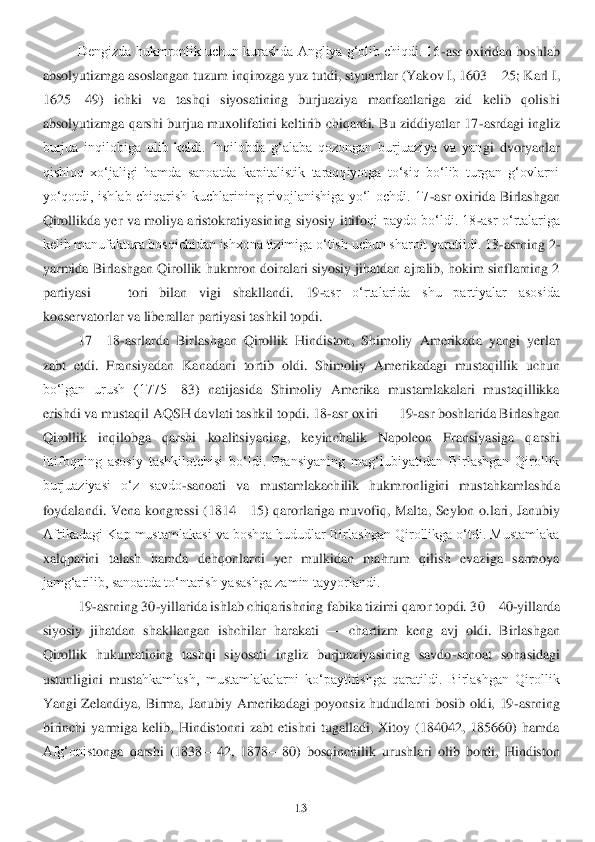 13	 	
 	
Dengizda hukmronlik uchun kurashda Angliya gʻolib chiqdi. 16	-asr oxiridan boshlab 	
absolyutizmga asoslangan tuzum inqirozga yuz tutdi, styuartlar (Yakov I, 1603	—	25; 	Karl I, 	
1625	—	49)  ichki  va  tashqi  siyosatining  burjuaziya  manfaatlariga  zid  kelib  qolishi 	
absolyutizmga  qarshi  burjua  muxolifatini  keltirib  chiqardi.  Bu  ziddiyatlar  17	-asrdagi  ingliz 	
burjua  inqilobiga  olib  keldi.  Inqilobda  gʻalaba  qozongan  burjuaziya  va  yan	gi  dvoryanlar 	
qishloq  xoʻjaligi  hamda  sanoatda  kapitalistik  taraqqiyotga  toʻsiq  boʻlib  turgan  gʻovlarni 
yoʻqotdi,  ishlab  chiqarish  kuchlarining  rivojlanishiga  yoʻl  ochdi.  17	-asr  oxirida  Birlashgan 	
Qirollikda yer va  moliya  aristokratiyasining  siyosiy  ittifo	qi  paydo boʻldi. 18	-asr oʻrtalariga 	
kelib manufaktura bosqichidan ishxona tizimiga oʻtish uchun sharoit yaratildi. 18	-asrning 2	-	
yarmida Birlashgan Qirollik hukmron doiralari siyosiy jihatdan ajralib, hokim sinflarning 2 
partiyasi 	—	 	tori  bilan  vigi  shakllan	di.  19	-asr  oʻrtalarida  shu  partiyalar  asosida 	
konservatorlar va liberallar partiyasi tashkil topdi.	 	
17	—	18	-asrlarda  Birlashgan  Qirollik  Hindiston,  Shimoliy  Amerikada  yangi  yerlar 	
zabt  etdi.  Fransiyadan  Kanadani  tortib  oldi.  Shimoliy  Amerikadagi  mustaqillik 	uchun 	
boʻlgan  urush  (1775	—	83)  natijasida  Shimoliy  Amerika  mustamlakalari  mustaqillikka 	
erishdi va mustaqil AQSH davlati tashkil topdi. 18	-asr oxiri 	—	 19	-asr boshlarida Birlashgan 	
Qirollik  inqilobga  qarshi  koalitsiyaning,  keyinchalik  Napoleon  Fransiyasiga  q	arshi 	
ittifoqning  asosiy  tashkilotchisi  boʻldi.  Fransiyaning  magʻlubiyatidan  Birlashgan  Qirollik 
burjuaziyasi  oʻz  savdo	-sanoati  va  mustamlakachilik  hukmronligini  mustahkamlashda 	
foydalandi.  Vena  kongressi  (1814	—	15)  qarorlariga  muvofiq,  Malta,  Seylon  o.lari	,  Janubiy 	
Afrikadagi Kap mustamlakasi va boshqa hududlar Birlashgan Qirollikga oʻtdi. Mustamlaka 
xalqparini  talash  hamda  dehqonlarni  yer  mulkidan  mahrum  qilish  evaziga  sarmoya 
jamgʻarilib, sanoatda toʻntarish yasashga zamin tayyorlandi.	 	
19	-asrning 30	-yilla	rida ishlab chiqarishning fabika tizimi qaror topdi. 30	—	40	-yillarda 	
siyosiy  jihatdan  shakllangan  ishchilar  harakati 	—	 chartizm  keng  avj  oldi.  Birlashgan 	
Qirollik  hukumatining  tashqi  siyosati  ingliz  burjuaziyasining  savdo	-sanoat  sohasidagi 	
ustunligini  musta	hkamlash,  mustamlakalarni  koʻpaytirishga  qaratildi.  Birlashgan  Qirollik 	
Yangi  Zelandiya,  Birma,  Janubiy  Amerikadagi  poyonsiz  hududlarni  bosib  oldi,  19	-asrning 	
birinchi  yarmiga  kelib,  Hindistonni  zabt  etishni  tugalladi,  Xitoy  (184042,  185660)  hamda 
Afgʻonis	tonga  qarshi  (1838	—	42,  1878	—	80)  bosqinchilik  urushlari  olib  bordi,  Hindiston  