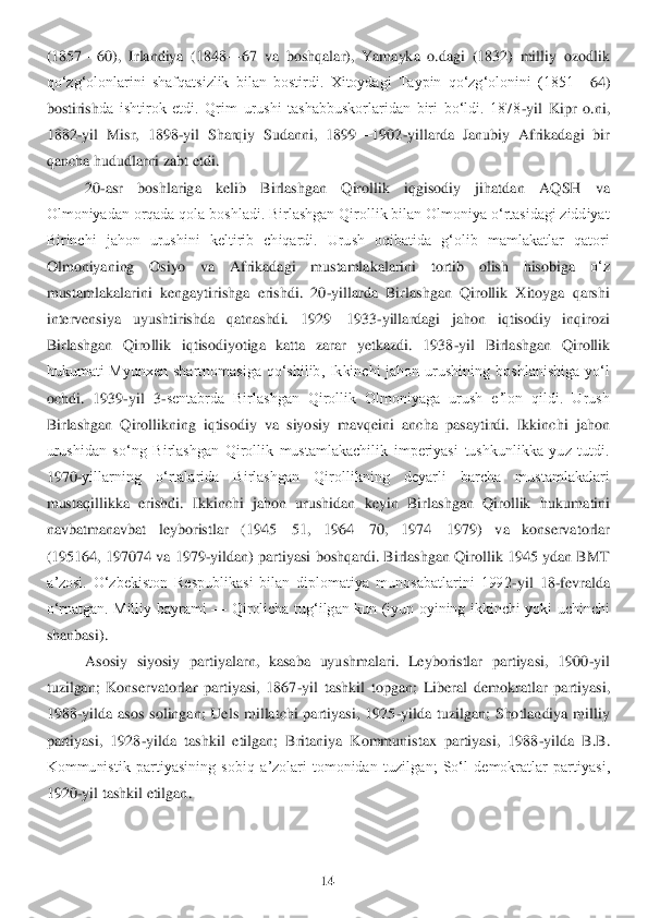 14	 	
 
(1857	—	60),  Irlandiya  (1848	—	67  va  boshqalar),  Yamayka  o.dagi  (1832)  milliy  ozodlik 	
qoʻzgʻolonlarini  shafqatsizlik  bilan  bostirdi.  Xitoydagi  Taypin  qoʻzgʻolonini  (1851	—	64) 	
bostirish	da  ishtirok  etdi.  Qrim  urushi  tashabbuskorlaridan  biri  boʻldi.  1878	-yil  Kipr  o.ni, 	
1882	-yil  Misr,  1898	-yil  Sharqiy  Sudanni,  1899	—	1902	-yillarda  Janubiy  Afrikadagi  bir 	
qancha hududlarni zabt etdi.	 	
20	-asr  boshlariga  kelib  Birlashgan  Qirollik  iqgisodiy  jihatda	n  AQSH  va 	
Olmoniyadan orqada qola boshladi. Birlashgan Qirollik bilan Olmoniya oʻrtasidagi ziddiyat 
Birinchi  jahon  urushini  keltirib  chiqardi.  Urush  oqibatida  gʻolib  mamlakatlar  qatori 
Olmoniyaning  Osiyo  va  Afrikadagi  mustamlakalarini  tortib  olish  hisobiga	 	oʻz 	
mustamlakalarini  kengaytirishga  erishdi.  20	-yillarda  Birlashgan  Qirollik  Xitoyga  qarshi 	
intervensiya  uyushtirishda  qatnashdi.  1929	—	1933	-yillardagi  jahon  iqtisodiy  inqirozi 	
Birlashgan  Qirollik  iqtisodiyotiga  katta  zarar  yetkazdi.  1938	-yil  Birlashgan  Qi	rollik 	
hukumati  Myunxen  shartnomasiga  qoʻshilib,  Ikkinchi  jahon  urushining  boshlanishiga  yoʻl 
ochdi.  1939	-yil  3	-sentabrda  Birlashgan  Qirollik  Olmoniyaga  urush  eʼlon  qildi.  Urush 	
Birlashgan  Qirollikning  iqtisodiy  va  siyosiy  mavqeini  ancha  pasaytirdi.  Ikkinc	hi  jahon 	
urushidan  soʻng  Birlashgan  Qirollik  mustamlakachilik  imperiyasi  tushkunlikka  yuz  tutdi. 
1970	-yillarning  oʻrtalarida  Birlashgan  Qirollikning  deyarli  barcha  mustamlakalari 	
mustaqillikka  erishdi.  Ikkinchi  jahon  urushidan  keyin  Birlashgan  Qirollik  huk	umatini 	
navbatmanavbat  leyboristlar  (1945	—	51,  1964	—	70,  1974	—	1979)  va  konservatorlar 	
(195164, 197074 va 1979	-yildan) partiyasi boshqardi. Birlashgan Qirollik 1945 ydan BMT 	
aʼzosi.  Oʻzbekiston  Respublikasi  bilan  diplomatiya  munosabatlarini  1992	-yil  18	-fevral	da 	
oʻrnatgan.  Milliy  bayrami 	—	 Qirolicha  tugʻilgan  kun  (iyun  oyining  ikkinchi  yoki  uchinchi 	
shanbasi).	 	
Asosiy  siyosiy  partiyalarn,  kasaba  uyushmalari.  Leyboristlar  partiyasi,  1900	-yil 	
tuzilgan;  Konservatorlar  partiyasi,  1867	-yil  tashkil  topgan;  Liberal  dem	okratlar  partiyasi, 	
1988	-yilda  asos  solingan;  Uels  millatchi  partiyasi,  1925	-yilda  tuzilgan;  Shotlandiya  milliy 	
partiyasi,  1928	-yilda  tashkil  etilgan;  Britaniya  Kommunistax  partiyasi,  1988	-yilda  B.B. 	
Kommunistik  partiyasining  sobiq  aʼzolari  tomonidan  tuzil	gan;  Soʻl  demokratlar  partiyasi, 	
1920	-yil tashkil etilgan.	  