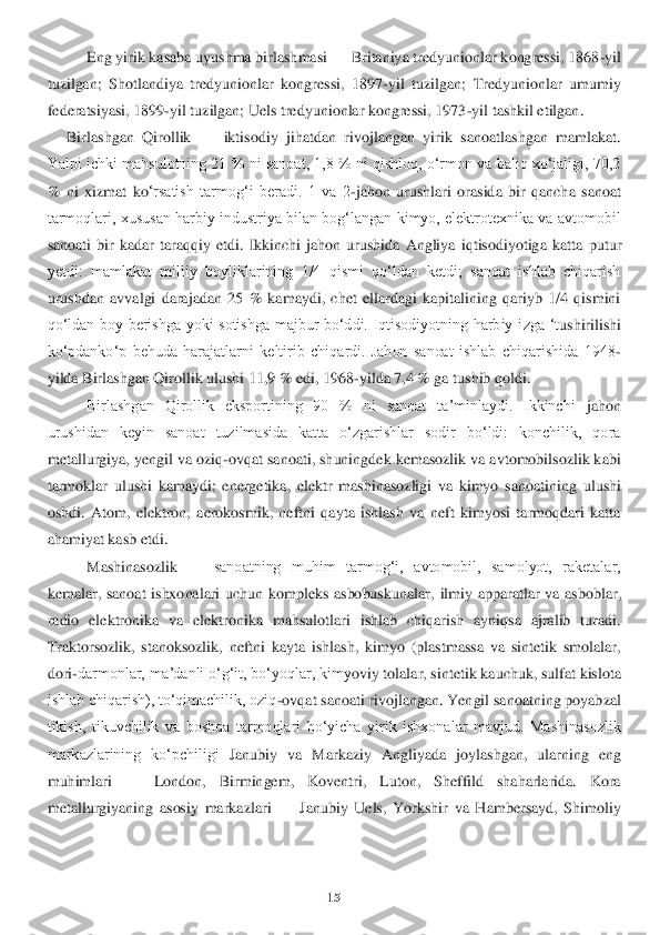 15	 	
 	
Eng yirik kasaba uyushma birlashmasi 	—	 Britaniya tredyunionlar kongressi, 1868	-yil 	
tuzilgan;  Shotlandiya  tredyunionlar  kongressi,  1897	-yil  tuzilgan;  Tredyunionlar  umumiy 	
federatsiyasi, 1899	-yil tuz	ilgan; Uels tredyunionlar kongressi, 1973	-yil tashkil etilgan.	 	
    	 Birlashgan  Qirollik 	—	 iktisodiy  jihatdan  rivojlangan  yirik  sanoatlashgan  mamlakat. 	
Yalpi ichki mahsulotning 21 % ni sanoat, 1,8 % ni qishloq, oʻrmon va baliq xoʻjaligi, 70,2 
%  ni  xiz	mat  ko	ʻrsatish  tarmogʻi  beradi.  1  va  2	-jahon  urushlari  orasida  bir  qancha  sanoat 	
tarmoqlari, xususan harbiy industriya bilan bogʻlangan kimyo, elektrotexnika va avtomobil 
sanoati  bir  kadar  taraqqiy  etdi.  Ikkinchi  jahon  urushida  Angliya  iqtisodiyotiga  katta	 putur	 	
yetdi:  mamlakat  milliy  boyliklarining  1/4  qismi  qoʻldan  ketdi;  sanoat  ishlab  chiqarish 
urushdan  avvalgi  darajadan  25  %  kamaydi,  chet  ellardagi  kapitalining  qariyb  1/4  qismini 
qoʻldan  boy  berishga  yoki  sotishga  majbur  boʻddi.  Iqtisodiyotning  harbiy  i	zga  ʻt	ushiri	lishi 	
koʻpdankoʻp  behuda  harajatlarni  keltirib  chiqardi.  Jahon  sanoat  ishlab  chiqarishida  1948	-	
yilda Birlashgan Qirollik ulushi 11,9 % edi, 1968	-yilda 7,4 % ga tushib qoldi.	 	
Birlashgan  Qirollik  eksportining  90  %  ni  sanoat  taʼminlaydi.  Ikkinchi 	jahon 	
urushidan  keyin  sanoat  tuzilmasida  katta  oʻzgarishlar  sodir  boʻldi:  konchilik,  qora 
metallurgiya, yengil va oziq	-ovqat sanoati, shuningdek kemasozlik va avtomobilsozlik kabi 	
tarmoklar  ulushi  kamaydi;  energetika,  elektr  mashinasozligi  va  kimyo  sanoati	ning  u	lushi 	
oshdi.  Atom,  elektron,  aerokosmik,  neftni  qayta  ishlash  va  neft  kimyosi  tarmoqdari  katta 
ahamiyat kasb etdi. 	 	
Mashinasozlik 	—	 sanoatning  muhim  tarmogʻi,  avtomobil,  samolyot,  raketalar, 	
kemalar,  sanoat  ishxonalari  uchun  kompleks  asbobuskunalar, 	ilmiy 	apparatlar  va  asboblar, 	
radio  elektronika  va  elektronika  mahsulotlari  ishlab  chiqarish  ayniqsa  ajralib  turadi. 
Traktorsozlik,  stanoksozlik,  neftni  kayta  ishlash,  kimyo  (plastmassa  va  sintetik  smolalar, 
dori	-darmonlar, maʼdanli oʻgʻit, boʻyoqlar, kimy	oviy t	olalar, sintetik kauchuk, sulfat kislota 	
ishlab chiqarish), toʻqimachilik, oziq	-ovqat sanoati rivojlangan. Yengil sanoatning poyabzal 	
tikish,  tikuvchilik  va  boshqa  tarmoqlari  boʻyicha  yirik  ishxonalar  mavjud.  Mashinasozlik 
markazlarining  koʻpchiligi 	Janubi	y  va  Markaziy  Angliyada  joylashgan,  ularning  eng 	
muhimlari 	—	 	London,  Birmingem,  Koventri,  Luton,  Sheffild  shaharlarida.  Kora 	
metallurgiyaning  asosiy  markazlari 	—	 Janubiy  Uels,  Yorkshir  va  Hambersayd,  Shimoliy  