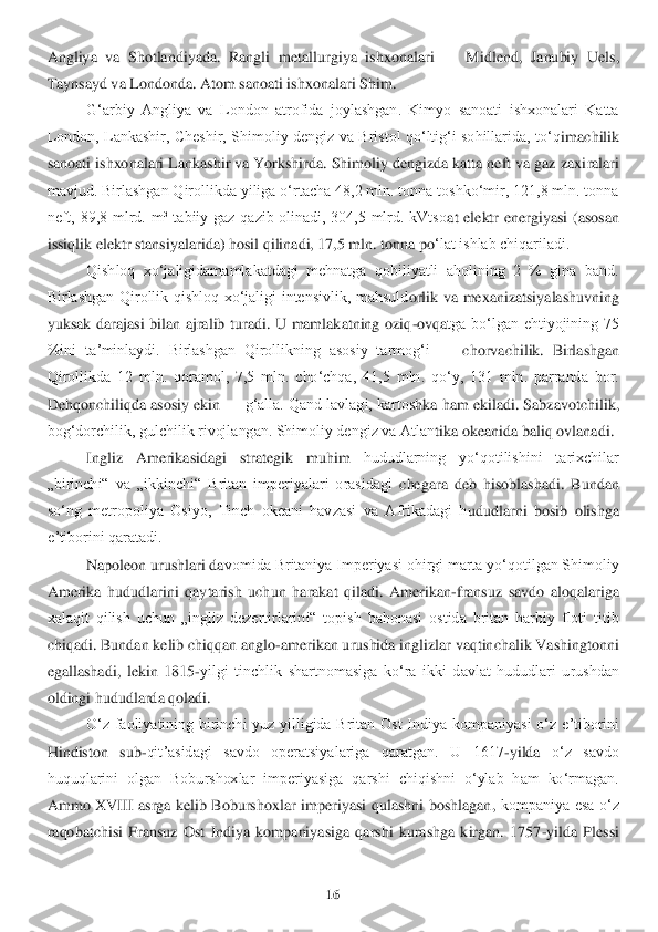 16	 	
 
Angliya  va  Shotlandiyada.  Rangli  metallur	giya  i	shxonalari 	—	 Midlend,  Janubiy  Uels, 	
Taynsayd va Londonda. Atom sanoati ishxonalari Shim.	 	
Gʻarbiy  Angliya  va  London  atrofida  joylashgan.  Kimyo  sanoati  ishxonalari  Katta 	
London,  Lankashir,  Cheshir,  Shimoliy  dengiz  va  Bristol  qoʻltigʻi  sohillarida,  toʻq	imachilik 	
sanoati ishxonalari Lankashir va Yorkshirda. Shimoliy dengizda katta neft va gaz zaxi	ralari 	
mavjud. Birlashgan Qirollikda yiliga oʻrtacha 48,2 mln. tonna toshkoʻmir, 121,8 mln. tonna 
neft,  89,8  mlrd.  m³  tabiiy  gaz  qazib  olinadi,  304,5  mlrd.  kVtso	at  elektr  energiyasi  (asosan 	
issiqlik elektr stansiyalarida) hosil qilinadi, 17,5 mln. tonna po	ʻlat ishlab chiqariladi.	 	
Qishloq  xoʻjaligidamamlakatdagi  mehnatga  qobiliyatli  aholining  2  %  gina  band. 	
Birlashgan  Qirollik  qishloq  xoʻjaligi  intensivlik,  mahsuld	orlik  va  mexanizatsiyalashuvning 	
yuksak  darajasi  bilan  ajralib  turadi.  U  mamlakatning  oziq	-ovqa	tga  boʻlgan  ehtiyojining  75 	
%ini  taʼminlaydi.  Birlashgan  Qirollikning  asosiy  tarmogʻi 	—	 chorvachilik.  Birlashgan 	
Qirollikda  12  mln.  qoramol,  7,5  mln.  choʻchqa,  4	1,5  mln.  qoʻy,  131  mln.  parranda  bor. 	
Dehqonchiliqda asosiy ekin 	—	 gʻalla. Qand lavlagi, kartos	hka ham ekiladi. Sabzavotchilik, 	
bogʻdorchilik, gulchilik rivojlangan. Shimoliy dengiz va Atlan	tika okeanida baliq ovlanadi.	 	
Ingliz  Amerikasidagi  strategik  muhim	 	hududlarning  yoʻqotilishini  tarixchilar 	
„birinchi“  va  „ikkinchi“  Britan  imperiyalari  orasidagi	 chegara  deb  hisoblashadi.  Bundan 	
soʻng  metropoliya  Osiyo,  Tinch  okeani  havzasi  va  Afrikadagi  h	ududlarni  bosib  olishga 	
eʼtiborini qaratadi.	 	
Napoleon urushlari da	vomida Britaniya Imperiyasi ohirgi marta yoʻqotilgan Shimoliy 	
Amerika  hududlarini  qaytarish  uch	un  harakat  qiladi.  Amerikan	-fransuz  savdo  aloqalariga 	
xalaqit  qilish  uchun  „ingliz  dezertirlari	ni“  topish  bahonasi  ostida  britan  harbiy  floti  titib 	
chiqadi. Bund	an kelib chiqqan anglo	-amerikan urushida inglizlar vaqtinchalik Vashingtonni 	
egallashadi,  lekin	 1815	-yilgi  tinchlik  shartnomasiga  koʻra  ikki  davlat  hududlari  urushdan 	
oldingi hududlarda qoladi.	 	
Oʻz  faoliyatining  birinchi  yuz  yilligida  Britan  Ost  Indiya  kom	paniyasi  oʻz  eʼtiborini 	
Hindiston  sub	-qitʼasidagi  savdo  operatsiyalariga  qaratgan.  U  1617	-yilda	 	oʻz  savdo 	
huquqlarini  olgan  Boburshoxlar  imperiyasiga  qarshi  chiqishni  oʻylab  ham  koʻrmagan. 
A	mmo  XVIII  asrga  kelib  Boburshoxlar  imperiyasi  qulashni  boshlagan, 	kompaniya  esa  oʻz 	
raqobatchisi  Fransuz  Ost  Indiya  kompaniyasiga  qarshi  kurashga  kirgan.  1757	-yi	lda  Plessi  