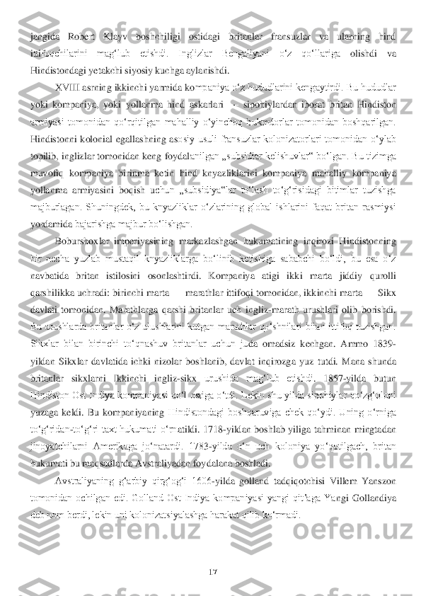 17	 	
 
jangida  Robert  Klayv  boshchiligi  ostidagi  britanlar  fransuzlar  va  ularning  hind 
itti	foqchilarini  magʻlub  etishdi.  Inglizlar  Bengaliyani  oʻz  qoʻllariga	 	olishdi  va 	
Hindistondagi yetakchi siyosiy kuchga aylanishdi.	 	
XVIII asrning ikkinchi yarmida ko	mpaniya oʻz hududlarini kengaytirdi. Bu hududlar 	
yoki  kompaniya,  yoki  yollanma  hind  askarlari 	—	 sipohiylardan  iborat  britan  Hindiston 	
armiyasi  tomonidan  qoʻrqiti	lgan  mahalliy  oʻyinchoq  hukmdorlar  tomonidan  boshqarilgan. 	
Hindistonni  kolonial  egallashning  as	osiy  usuli  fransuzlar  kolonizatorlari  tomonidan  oʻylab 	
topilib, inglizlar tomonidan keng foydal	anilgan „subsidiar kelishuvlar“ boʻlgan. Bu tizimga 	
muvofiq  kompan	iya  birinma  ketin  hind  knyazliklarini  kompaniya  mahalliy  kompaniya 	
yollanma  armiyasini  boqish  u	chun  „subsidiya“lar  toʻlash  toʻgʻrisidagi  bitimlar  tuzishga 	
majburlagan.  Shuningdek,  bu  knyazliklar  oʻzlarining  global  ishlarini  faqat  britan  rasmiysi 
yordamida 	bajarishga majbur boʻlishgan.	 	
Boburshoxlar  imperiyasining  markazlashgan  hukumatining  inqirozi  H	indistonning 	
bir  necha  yuzlab  mustaqil  knyazliklarga  boʻlinib  ketishiga  sababchi  boʻldi,  bu  esa  oʻz 
navbatida  britan  istilosini  osonlashtirdi.  Kompaniya  atigi  ik	ki  marta  jiddiy  qurolli 	
qarshilikka  uchradi: birinchi  marta 	—	 marathlar  ittifoqi tomonidan, ikk	inchi  marta 	—	 Sikx 	
davlati  tomonidan.  Marathlarga  qarshi  britanlar  uch  ingliz	-marath  urushlari  olib  borishdi. 	
Bu  urushlarda  britanlar  oʻz  ulushlarini  kutgan  mara	thlar  qoʻshnilari  bilan  ittifoq  tuzishgan. 	
Sikxlar  bilan  birinchi  toʻqnashuv  britanlar  uchun  ju	da  omadsiz  kechgan.  Ammo  1839	-	
yildan  Sikxlar  davlatida  ichki  nizolar  boshlanib,  davlat  inqirozg	a  yuz  tutdi.  Mana  shunda 	
britanlar  sikxlarni  Ikkinchi  ingliz	-sikx 	urushida  magʻlub  etishdi	. 	1857	-yilda  butun 	
Hindiston  Ost  Indiya  kompaniyasi qoʻl  ostiga  oʻtdi. 	Lekin  shu yilda  sipohiylar  qoʻzgʻoloni 	
yuzaga  keldi.  Bu  kompaniyaning	 Hindistondagi  boshqaruviga  chek  qoʻydi.  Uning  oʻrniga 	
toʻgʻridan	-toʻgʻri  taxt  hukumati  oʻrn	atildi.	 1718	-yildan  boshlab  yiliga  tahminan  mingtadan 	
jinoyatchilarni  Amerikaga  joʻnatardi.  178	3-yilda  oʻn  uch  koloniya  yoʻqotilgach,  britan 	
hukumati bu maqsadlarda Avstraliyadan foy	dalana boshladi.	 	
Avstraliyaning  gʻarbiy  qirgʻogʻi  1606	-yilda  golland  tadqi	qotchisi  Villem  Yanszon 	
tomonidan  ochilgan  edi.  Golland  Ost  Indiya  kompaniyasi  yangi  qitʼaga  Ya	ngi  Gollandiya 	
deb nom berdi, lekin uni kolonizatsiyalashga harakat qilib koʻrmadi.	  