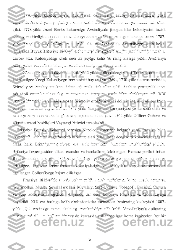 18	 	
 	
1770	-yilda  kapitan  Jeyms  Kuk  Tinch  okeanining  janubiy  qismini  tadqiq  etish 	
da	vomida  Avstraliyaning  gʻarbiy  qismini  kashf  etdi  va  qitʼani  Britaniya  hududi  deb  eʼlon 	
qildi.  1	778	-yilda  Jozef  Benks  hukumatga  Avstraliyada  jinoyatchilar  koloniyasini  tuzish 	
qanday  muhimligi	ni  isbotlab  berdi.  Jinoyatchilarni  oʻz  ichiga  olgan  birinchi  kema 	1787	-	
yilda  Yangi  Janubiy  Uelsga  qarab  yoʻl  oldi  va  1788	-yilda  Avstraliyaga  yetib  keldi. 	
Kelajak	da Buyuk Britaniya 1840	-yilgacha Yangi Janubiy Uelsga jinoyatchilarni joʻnatishda 	
davom  etdi.  K	oloniyadagi  aholi  soni  bu  paytga  kelib  56  ming  kishiga  yetdi.  Avst	raliya 	
koloniyalari vaqt oʻtishi bilan jun va tilla eksportyorlariga aylanishdi.	 	
Oʻzining  sayoh	ati  davomida  K	uk  1642	-yilda  golland  dengizchisi  Tasman  tomonidan 	
kashf etilgan Yangi Zelandiyaga ham tashrif buyurdi va 1769	-, 1770	-yillarda mos ravishda, 	
Shimol	iy  va  Janubiy  orollarni  Britan  toji  mulki  deb  eʼlon  qildi.  Boshida  yevropaliklar  va 	
tub  aholi  m	aorilar  oʻrtasidagi  munosabatlar  faqatgina  savdo  bilan  cheklangan  edi.  XIX 	
asrning  birinchi  oʻn	 yilligida  asosan  Shimoliy  orolda  birinchi  doimiy  ingliz  aholi  pun	ktlari 	
va savdo nuqtalari paydo boʻldi. 1839	-yilda  Yangizeland kompaniyasi  yerlar  sotib olish  v	a 	
koloniyalarga  asos  solish  toʻgʻrisidagi  rejalarini  eʼlon  qildi.  1840	-yilda  Uilliam  Gobson  va 	
40tacha maori boshliqlari Vaytangi bitimini imzolashdi	.  	
    	Britaniya	 Fransiya  hukumati  tepasiga  Napoleon  Bonapart  kelgach  yana  Fransiya  bilan 	
toʻqnashdi.  U  Bri	taniyaga  bostirib  kirish  rejalari  bilan  faqat  dengizorti  koloniyalarigagina 	
emas,  balki  Bri	taniyaning  oʻziga  xavf  sola  boshlagan.  Napoleon  urushlaridagi  gʻalaba 	
Brit	aniya  Imperiyasidan  ulkan  resurslar  va  harakatlarni  talab  etgan.  Fransuz  portlari  britan 	
floti  tomonidan  toʻsilgan.  1805	-yilda  Trafalgar  yonidagi  dengiz  jangida  muhim  gʻalabaga 	
erishilgan.  Inglizlar  ham  fransuz  koloniyalariga  va  1810yilda  Napoleon  tomonida	n 	
egallangan Gollandiyaga hujum qilishgan.	 	
Fransiya  1815	-yilda  soʻzsiz  taslim  etildi.  Urush	 natijalariga  koʻra  Buyuk  Britaniya 	
Ioan orollar	i, Maalta, Seyshel orollari, Mavrikiy, Sent	-Lyusiya, Tobago]], Trinidad, Gayana 	
va  Kap  koloniyasini  egalladi.  Keyinro	q  bir  nech  koloniya  Fransiya  va  Gollandiyaga 	
qaytarildi	. XIX  asr  boshiga  kelib  abolitsionis	tlar  tomonidan  bosimning  kuchayishi  1807	-	
yilda  „Qul  savdosiga  qarshi  akt“ning  imzolanishiga  olib  keldi.  Vest	-Indiyada  qullarning 	
bozor  narxi  80  funt  boʻlgan  bir  payt	da  kemasida  qullar  topilgan  kema  kapitanlari  har  bir  