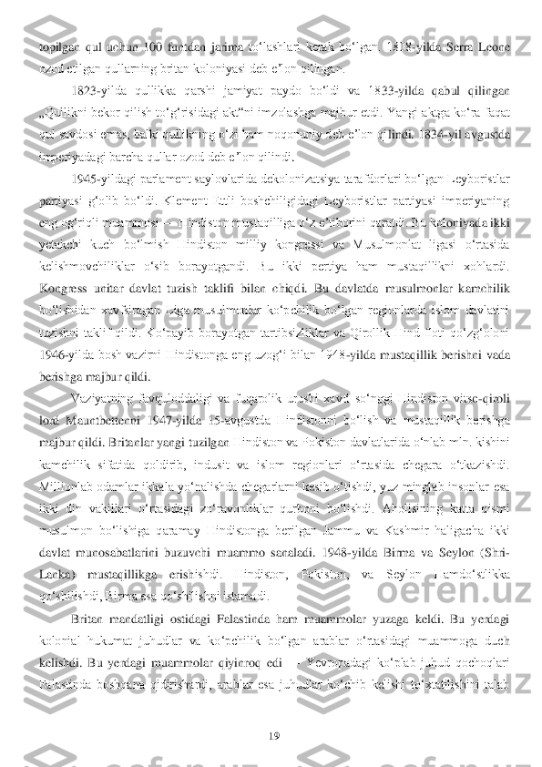 19	 	
 
topilgan  qul  uchun  100  funtdan  jarima 	toʻlashlari  kerak  boʻlgan.  1808	-yilda  Serra  Leone 	
ozod etilgan qullarning britan koloniyasi deb eʼlon qilingan.	 	
1823	-yilda  qullikka  qarshi  jamiyat  paydo  boʻldi  va  18	33	-yilda  qabul  qilingan 	
„Qullikni  bekor  qilish  toʻgʻrisidagi  akt“ni  imzolashga  majbur  etdi.	 Yangi  aktga  koʻra  faqat 	
qul savdosi emas, balki qullikning oʻzi ham noqonuniy deb eʼlon qi	lindi. 1834	-yil avgustda 	
imperiyadagi barcha qullar ozod deb eʼlon qilindi	. 	
1945	-yildagi parlament saylovlarida dekolonizatsiya tarafdorlari boʻlgan Leyboristlar 	
par	tiyasi  gʻolib  boʻldi.  Klement  Ettli  boshchiligidagi  Leyboristlar  partiyasi  imperiyaning 	
eng ogʻriqli muammosi 	—	 Hindiston mustaqilliga oʻz eʼtiborini qaratdi. Bu kol	oniyada ikki 	
yetakchi  kuch  boʻlmish  Hindiston  milliy  kongressi  va  Musulmonlat  ligasi  oʻrtasida 
kelishmovchiliklar  oʻsib  borayotgandi.  Bu  ikki  pertiya  ham  mustaqillikni  xohlardi. 
Kong	ress  unitar  davlat  tuzish  taklifi  bilan  chiqdi.  Bu  davlatda  musulmonlar  ka	mchilik 	
boʻlishidan  xavfsiragan  Liga  musulmonlar  koʻpchilik  boʻlgan  regionlarda  islom  davlatini 
tuzishni  taklif  qildi.  Koʻpayib  borayotgan  tartibsizliklar  va  Qirollik  Hind  floti  qoʻzgʻoloni 
1946	-yilda bosh  vazirni Hindistonga  eng uzogʻi  bilan  1948	-yilda  mu	staqillik  berishni  vada 	
berishga majbur qildi.	 	
Vaziyatning  favquloddaligi  va  fuqarolik  urushi  xavfi  soʻnggi  Hindiston  vitse	-qiroli 	
lord  Mauntbettenni  1947	-yilda  15	-avgustda  Hindistonni  boʻlish  va  mustaqillik  berishga 	
majbur qildi. Britanlar yangi tuzilgan 	Hindiston va Pokiston davlatlarida oʻnlab mln. kishini 	
kamchilik  sifatida  qoldirib,  indusit  va  islom  regionlari  oʻrtasida  chegara  oʻtkazishdi. 
Millionlab  odamlar  ikkala  yoʻnalishda  chegarlarni  kesib  oʻtishdi,  yuz  minglab  insonlar  esa 
ikki  din  vakillari  oʻr	tasidagi  zoʻravonliklar  qurboni  boʻlishdi.  Aholisining  katta  qismi 	
musulmon  boʻlishiga  qaramay  Hindistonga  berilgan  Jammu  va  Kashmir  haligacha  ikki 
davlat  munosabatlarini  buzuvchi  muammo  sanaladi.	 1948	-yilda  Birma  va  Seylon  (Shri	-	
Lanka)  mustaqillikga  erish	ishdi.  Hindiston,  Pokiston,  va  Seylon  Hamdoʻstlikka 	
qoʻshilishdi, Birma esa qoʻshilishni istamadi.	 	
Britan  mandatligi  ostidagi  Falastinda  ham  muammolar  yuzaga  keldi.  Bu  yerdagi 	
kolonial  hukumat  juhudlar  va  koʻpchilik  boʻlgan  arablar  oʻrtasidagi  muammoga  duc	h 	
kelishdi.  Bu  yerdagi  muammolar  qiyinroq  edi 	—	 Yevropadagi  koʻplab  juhud  qochoqlari 	
Falastinda  boshqana  qidirishardi,  arablar  esa  juhudlar  koʻchib  kelishi  toʻxtatilishini  talab  