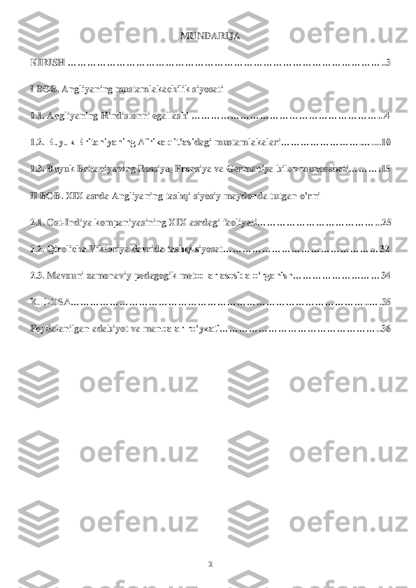 2 	
 	
MUN	DARIJA	 	
KIRIS	H 	……………………………………………………	…	…	…	…	…	…	…	…	…	…	…	…	..3 	
I BOB	. Angl	iyaning mustamlakachilik siyosat	i 	
1.1. 	Angl	iya	ning Hindi	stonni	 egallashi	 ………………………	…	…	…	…	…	…	…	…	…	…	...4 	
1.2. 	Buyuk Britaniyaning Afrika qit’asi	da	gi	 mustamlakalari	………	…	…	…	…	…	.…	...	.10	 	
1.3. 	Buyuk Britaniyaning 	Rossiya	, F	ra	nsiya	 va Germaniya bilan munosabati	……….	15	 	
II BOB	. XIX asrda Ang	liya	ning	 tashqi si	yosiy mayd	onda tutgan o	’rn	i 	
2.1. 	Ost	-Indiya kompaniyasining X	IX asr	da	gi faoliyati	……	…	…	…	…	…	…	…	…	…	…	...25	 	
2.2. 	Qirolicha Vikt	oriya 	davrida tas	hqi siyosat	………………………………	…	…	…	…	32	 	
2.3. Mavzu	ni zamonaviy 	pedagogi	k met	odlar asosida o‘rganish	…	…	…	…	…	…	…	…	…	34	 	
XULOSA…………………………	…………	……………	…	…	…	…	…	…	…	…	…	…	…	..…	.35	 	
Foydalanilgan adabiyot va man	balar roʻyxati…………	…	…	…	…	…	…	…	…	…	…	…	…	..36 	
 
 
 
 
 
 
 	
 
 	
 
  