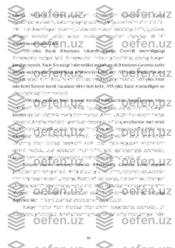 20	 	
 
qilishdi.  1947	-yilda  imperiya  kelgusi  yili  oʻz  askarlarini  Falastindan  olib  ch	iqib, 	
mandatlikdan voz kechib, davlatning keyingi taqdirini BMTga topshirishini eʼlon qildi[19]. 
BMT  Bosh  Assambleyasi  Falastinni  juhud  va  arab  mustaqil  davlatlariga  boʻlib,  Quddus  va 
Vifleyem  shaharlari  ustidan  xalqaro  protektorat  oʻrnatilishi  toʻgrisidag	i  №  181 	
rezolyutsiyasini qabul qildi.	 	
1951	-yilda  Buyuk  Britaniyada  hukumat  tepasiga  Cherchill  boshchiligidagi 	
Konservativlar  partiyasi  keldi.  Konservatorlar  Hindiston  yoʻqotilishiga  qaramay  Suvaysh 
kanaliga tayanib, Yaqin Sharqdagi hukmronlikni saqlash orq	ali Britaniyani dunyoviy davlat 	
sifatida  saqlab  qolish  mumkinligiga  ishonishardi.  Lekin  ular  1951	-yilda  Misrda  hukumat 	
tepasiga kelgan Komil Abdul Nosirni eʼtiborga olmasdan qoʻyolmasdilar. 1952	-yilda britan 	
askarlarini Suvaysh kanali hududidan olib chiqib	 ketib, 1955	-yilda Sudan mustaqilligini tan 	
olish toʻgrisidagi bitim imzolandi.	 	
1956	-yilda  prezident  Nosir  Suvaysh  kanalini  milliylashtirdi.  Bunga  javoban  britan 	
bosh  vaziri  Entoni  Iden  Isroilning  Misrga  hujumiga  vaqtida  urushga  qoʻshilib,  Suvaysh 
kanalini	 egallash  toʻgʻrisida  maxfiy  bitim  imzoladi.  Ammo  u  AQSh  munosabatini  hisobga 	
olmagandi. Amerika prezidenti Eyzenhauer opertasiyani qoʻllab	-quvvatlashdan bosh tortdi. 	
AQSh  Nikita  Xrushyov  urushda  Misr  tarafini  olishga  vada  bergandan  soʻng  SSSR  keng 
miqyosd	agi  urush  boshlanishidan  qoʻrqdi.  Inglizlar  toʻxtatish  uchun  amerikaliklar 	
oʻzlarining  britan  funtidagi  rezervlarini  sotish  orqali  ingliz  valyutasini  sindirishlarini 
aytishdi.  Natijada,  urush  xarakatlari  omadli  boʻlib,  kanal  egallanganligiga  qaramasdan, 
xa	lqaro bosim Britaniyani oʻz askarlarini olib chiqib ketishga majbur etdi.	 	
Suvaysh  inqirozi  ommaviy  ravishda  Britaniyaning  dunyoviy  davlat  maqomi 	
yoʻqotilganligini  namoyish  etdi.  Milliy  gʻurur  oyoq  osti  qilinib,  parlament  deputatlaridan 
birini  roʻy  bergan  v	oqeani  „Britaniya  Vaterloosi“  deb  atashga,  boshqasini  esa  Britaniyani 	
„Amerika satelliti“ deb nomlashga majbur qildi. Oʻsha paytlardagi insonlar ongining feʼlini 
Margaret  Tetcher  „Suvaysh  sindromi“  deb  atadi.  Bu  sindromdan  Brtaniya  1982	-yilgi 	
Argentina bil	an Folklend urushidagi gʻalabadan soʻnggina qutuldi.	 	
Suvaysh  inqirozi  Yaqin  Sharqdagi  britan  taʼsirini  pasaytirganiga  qaramasdan,  uni 	
butunligicha  yoʻqotolmadi.  Amerikaliklarning  maqullashidan  soʻng  britan  armiyasi  1957	- 