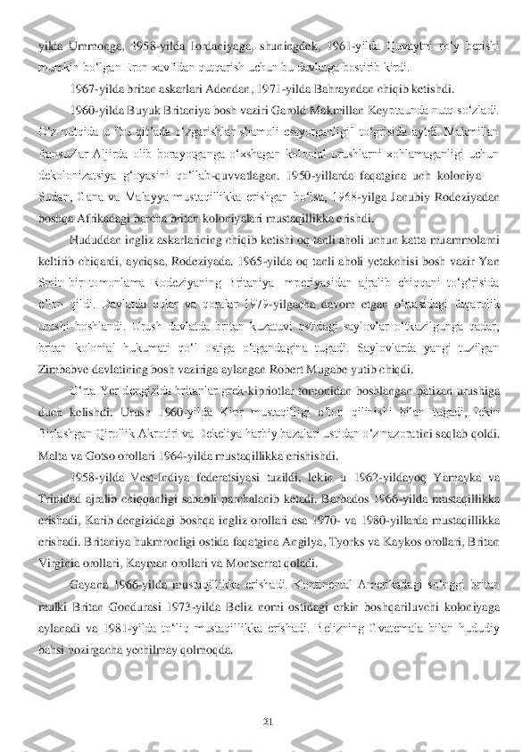 21	 	
 
yilda  Ummonga,  1958	-yilda  Iordaniyag	a,  shuningdek,  1961	-yilda  Quvaytni  roʻy  berishi 	
mumkin boʻlgan Eron xavfidan qutqarish uchun bu davlatga bostirib kirdi.	 	
1967	-yilda britan askarlari Adendan, 1971	-yilda Bahrayndan chiqib ketishdi.	 	
1960	-yilda Buyuk Britaniya bosh vaziri Garold Makmillan Key	ptaunda nutq soʻzladi. 	
Oʻz  nutqida  u  "bu  qitʼada  oʻzgarishlar  shamoli  esayotganligi"  toʻgrisida  aytdi.  Makmillan 
fransuzlar  Aljirda  olib  borayotganga  oʻxshagan  kolonial  urushlarni  xohlamaganligi  uchun 
dekolonizatsiya  gʻoyasini  qoʻllab	-quvvatlagan.  1950	-yil	larda  faqatgina  uch  koloniya 	—	 	
Sudan,  Gana  va  Malayya  mustaqillikka  erishgan  boʻlsa,  1968	-yilga  Janubiy  Rodeziyadan 	
boshqa Afrikadagi barcha britan koloniyalari mustaqillikka erishdi. 	 	
Hududdan ingliz askarlarining chiqib ketishi oq tanli aholi uchun katta	 muammolarni 	
keltirib  chiqardi,  ayniqsa,  Rodeziyada.  1965	-yilda  oq  tanli  aholi  yetakchisi  bosh  vazir  Yan 	
Smit  bir  tomonlama  Rodeziyaning  Britaniya  Imperiyasidan  ajralib  chiqqani  toʻgʻrisida 
eʼlon  qildi.  Davlatda  oqlar  va  qoralar  1979	-yilgacha  davom  etgan  o	ʻrtasidagi  fuqarolik 	
urushi  boshlandi.  Urush  davlatda  britan  kuzatuvi  ostidagi  saylovlar  oʻtkazilgunga  qadar, 
britan  kolonial  hukumati  qoʻl  ostiga  oʻtgandagina  tugadi.  Saylovlarda  yangi  tuzilgan 
Zimbabve davlatining bosh vaziriga aylangan Robert Mugabe yut	ib chiqdi.	 	
Oʻrta  Yer  dengizida  britanlar  grek	-kipriotlar  tomonidan  boshlangan  patizan  urushiga 	
duch  kelishdi.  Urush  1960	-yilda  Kipr  mustaqilligi  eʼlon  qilinishi  bilan  tugadi,  lekin 	
Birlashgan Qirollik Akrotiri va Dekeliya harbiy bazalari ustidan oʻz nazora	tini saqlab qoldi. 	
Malta va Gotso orollari 1964	-yilda mustaqillikka erishishdi.	 	
1958	-yilda  Vest	-Indiya  federatsiyasi  tuzildi,  lekin  u  1962	-yildayoq  Yamayka  va 	
Trinidad  ajralib  chiqqanligi  sababli  parchalanib  ketadi.  Barbados  1966	-yilda  mustaqillikka 	
erish	adi,  Karib  dengizidagi  boshqa  ingliz  orollari  esa  1970	- va  1980	-yillarda  mustaqillikka 	
erishadi. Britaniya hukmronligi ostida faqatgina Angilya, Tyorks va Kaykos orollari, Britan 
Virginia orollari, Kayman orollari va Montserrat qoladi. 	 	
Gayana  1966	-yilda  m	ustaqillikka  erishadi.  Kontinental  Amerikadagi  soʻnggi  britan 	
mulki  Britan  Gondurasi  1973	-yilda  Beliz  nomi  ostidagi  erkin  boshqariluvchi  koloniyaga 	
aylanadi  va  1981	-yilda  toʻliq  mustaqillikka  erishadi.  Belizning  Gvatemala  bilan  hududiy 	
bahsi hozirgacha yec	hilmay qolmoqda.	  