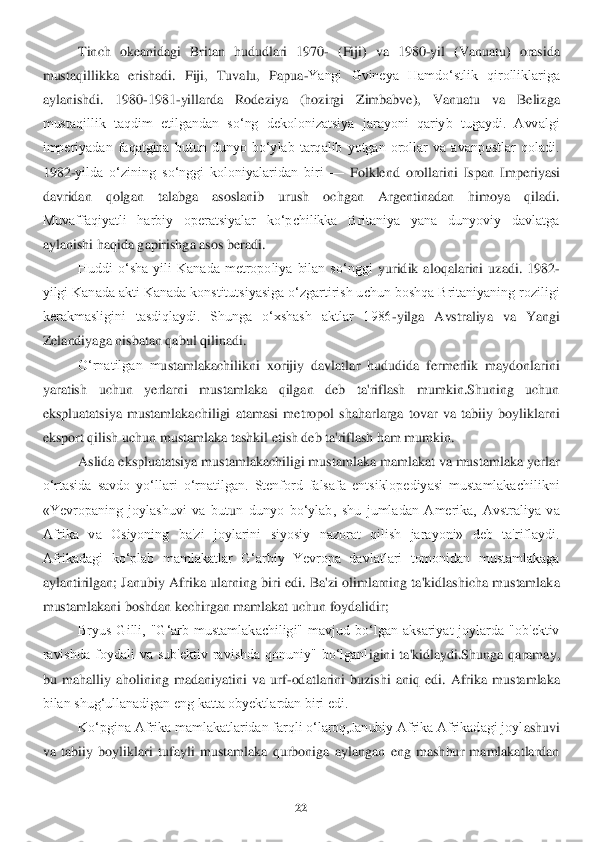 22	 	
 	
Tinch  okeanidagi  Britan  hududlari  1970	- (Fiji)  va  1980	-yil  (Vanuatu)  orasida 	
mustaqillikka  erishadi.  Fiji,  Tuvalu,  Papua	-Yangi  Gvineya  Hamdoʻstlik  qirolliklariga 	
aylanishdi.	 	1980	-1981	-yillarda  Rodeziya  (hozirgi  Zimbabve),  Vanuatu  va  Belizg	a 	
mustaqillik  taqdim  etilgandan  soʻng  dekolonizatsiya  jarayoni  qariyb  tugaydi.  Avvalgi 
imperiyadan  faqatgina  butun  dunyo  boʻylab  tarqalib  yotgan  orollar  va  avanpostlar  qoladi. 
1982	-yilda  oʻzining  soʻnggi  koloniyalaridan  biri 	—	 Folklend  orollarini  Ispan  Imp	eriyasi 	
davridan  qolgan  talabga  asoslanib  urush  ochgan  Argentinadan  himoya  qiladi. 
Muvaffaqiyatli  harbiy  operatsiyalar  koʻpchilikka  Britaniya  yana  dunyoviy  davlatga 
aylanishi haqida gapirishga asos beradi.	 	
Huddi  oʻsha  yili  Kanada  metropoliya  bilan  soʻnggi 	yuridik  aloqalarini  uzadi.  1982	-	
yilgi Kanada akti Kanada konstitutsiyasiga oʻzgartirish uchun boshqa Britaniyaning roziligi 
kerakmasligini  tasdiqlaydi.  Shunga  oʻxshash  aktlar  1986	-yilga  Avstraliya  va  Yangi 	
Zelandiyaga nisbatan qabul qilinadi	. 	
O‘rnatilgan  m	ustamlakachilikni  xorijiy  davlatlar  hududida  fermerlik  maydonlarini 	
yaratish  uchun  yerlarni  mustamlaka  qilgan  deb  ta'riflash  mumkin.Shuning  uchun 
ekspluatatsiya  mustamlakachiligi  atamasi  metropol  shaharlarga  tovar  va  tabiiy  boyliklarni 
eksport qilish uchun	 mustamlaka tashkil etish deb ta'riflash ham mumkin. 	 	
Aslida ekspluatatsiya mustamlakachiligi mustamlaka mamlakat va mustamlaka yerlar 	
o‘rtasida  savdo  yo‘llari  o‘rnatilgan.  Stenford  falsafa  entsiklopediyasi  mustamlakachilikni 
«Yevropaning  joylashuvi  va  but	un  dunyo  bo‘ylab,  shu  jumladan  Amerika,  Avstraliya  va 	
Afrika  va  Osiyoning  ba'zi  joylarini  siyosiy  nazorat  qilish  jarayoni»  deb  ta'riflaydi. 
Afrikadagi  ko‘plab  mamlakatlar  G‘arbiy  Yevropa  davlatlari  tomonidan  mustamlakaga 
aylantirilgan; Janubiy Afrika ularn	ing biri edi. Ba'zi olimlarning ta'kidlashicha mustamlaka 	
mustamlakani boshdan kechirgan mamlakat uchun foydalidir; 	 	
Bryus  Gilli,  "G‘arb  mustamlakachiligi"  mavjud  bo‘lgan  aksariyat  joylarda  "ob'ektiv 	
ravishda  foydali  va  sub'ektiv  ravishda  qonuniy"  bo‘lganl	igini  ta'kidlaydi.Shunga  qaramay, 	
bu  mahalliy  aholining  madaniyatini  va  urf	-odatlarini  buzishi  aniq  edi.  Afrika  mustamlaka 	
bilan shug‘ullanadigan eng katta obyektlardan biri edi.	 	
Ko‘pgina Afrika mamlakatlaridan farqli o‘laroq,Janubiy Afrika Afrikadagi joyl	ashuvi 	
va  tabiiy  boyliklari  tufayli  mustamlaka  qurboniga  aylangan  eng  mashhur  mamlakatlardan  