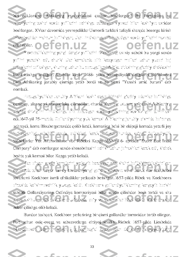 23	 	
 
biri  edi.Janubiy  Afrikaning  mustamlakasi  qachon  boshlangan?  Bu  Portugaliya  va 
Ispaniyaning  tashqi  savdo  yo‘llarini  ochishga  qaratilgan  siyosati  bilan  kashfiyot  asr	idan 	
boshlangan. XVasr davomida yevropaliklar Usmonli turklari tufayli sharqda bozorga kirish 
imkoniyatidan mahrum bo’lishgan; ular Hindistonga olib boradigan savdo yo‘llarini nazorat 
qilar edilar.	 	
Yevropaliklarning  yangi  dengiz  yo‘llarini  izlashining  asos	iy  sababi  bu  yangi  savdo 	
yo‘lini  yaratish  edi,  chunki  ular  kemalarda  olib  ketayotgan  mollari  uchun  yuqori  boj 
to‘lovlarini to‘lashgan, shuning uchun bu portugallarni Afrika qit'asining g‘arbiy chekkasini 
kashf  etishga  undagan.  Shundan  keyin  1488	- yilda  por	tugaliyalik  dengizchi  Bartolomeu 	
Dias  Afrikaning  janubiy  qismiga  yetib  bordi  va  bu  yerni  "Yaxshi  umid  buruni"  deb 
nomladi.	 	
Portugaliyaliklar  Janubiy  Afrikani  kashf  etgan  birinchi  g‘arbiy  odamlar  bo‘lishiga 	
qaramay,  ular  yerni  mustamlaka  qilmadilar,  chunki 	ularning  ustuvor  yo‘nalishi  Afrikaning 	
qirg‘oq  chizig‘ini  Hindistonga  olib  boradigan  savdo  yo‘llarining  xavfsizligini  ta'minlash 
edi.1647	-yil  25	-martda  Gollandiyaning  yuk  kemasi  Afrikaning  janubiy  qismida  bo‘ronga 	
uchraydi, kema Bloubergstrandda qolib ketd	i, kemaning ba'zi bir ekipaji kemada yetarli joy 	
bo‘lmaganligi  sababli  orqada  qolishlari  kerak  bo‘lgan.Shundan  so‘ng,  Gollandiyalik 
tadbirkorlar  Yan  Anthoniszoon  van  Ribekni  Kapga  1652	-yil  6	- aprelda  "Dutch  East  India 	
Company" deb nomlangan savdo shoxobcha	sini ochish uchun jo‘nashlari kerak edi, Riebek 	
beshta yuk kemasi bilan Kapga yetib keladi.	 	
Kap  o‘tgan  savdo  kemalarini  yetkazib  beradigan  port  shahri  bo‘lishi  rejalashtirilgan 	
edi.Portda  ta'minlangan  asosiy  tovarlar  yangi  go‘sht,  sabzavot  va  chuchuk  suv  e	di.Ushbu 	
tovarlarni  Koekhoen  ismli  afrikaliklar  yetkazib  berishgan.1657	-yilda  Ribek  va  Koekhoens 	
o‘rtasida  kelishmovchilik  yuzaga  keldi.  Koekhoens  gollandiyaliklarning  kengayib  borishi 
sababli  Gollandiyaning  OstIndiya  kompaniyasi  bilan  savdo  qilishdan  bosh	 tortdi  va  shu 	
tariqa  ushbu  mojaro  ikki  tomon  o‘rtasida  qo‘y  va  qoramollar  bilan  savdo  shartnomasini 
bekor qilishga olib keladi.	 	
Bundan tashqari, Koekhoen yerlarining bir qismi gollandlar tomonidan tortib olingan. 	
Port  uchun  oziq	-ovqat  va  sabzavotlarga  eht	iyoj  sezilib,  Riebek  1657	-yilda  Liesbekda 	
"Rondebosch"  deb  nomlangan  9  ta  kambag‘al  fuqaro  bilan  dehqonchilik  maydonlarini  