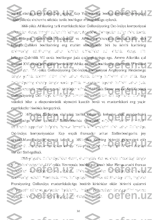 24	 	
 
tashkil  etishga  qaror  qiladi.Oxir  oqibat,  Kap  Yevropaning  boshqa  davlatlari  tomonidan 
1660	-yillarda shaharcha sifatida tanila boshlag	an mustamlakaga aylandi.	 	
1668	-yilda Afrikaning turli mamlakatlaridan Gollandiyaning Ost	-Indiya kompaniyasi 	
tomonidan  Kapga birinchi  qullar olib  kelingan;  Angola va  Gvineyadan qullar  o‘sha davrda 
olib  kelingan.  Keyinchalik  Madagaskar  va  Afrikaning  sharqidan	 boshqa  qullar  olib 	
kelingan.Qullikni  boshlashning  eng  muhim  sabablaridan  biri  bu  ishchi  kuchining 
etishmasligi  edi.Shuning  uchun  ko‘plab  afrikaliklar  qul  sifatida  Kapga  olib 
kelingan.Qulchilik  VII  asrda  boshlangan  juda  qadimgi  tarixga  ega.  Ammo  Atlantika 	qul 	
savdosi  XVI	-asrda  portugallar  tomonidan  Afrika  qit'asida  boshlangan	 taxminan  12  million 	
qul  bo’lgan.  1670	-yilda  Gollandiyaning  Ost	-Indiya  kompaniyasi  Angliyaning  Hindistonga 	
dengiz  yo‘lida  ta'sirini  oldini  olish  uchun  Kapda  doimiy  bo‘lishini  e'lon  qild	i.  Kap 	
Gollandiyaning  sharqiy  dengiz  savdo  yo‘lida  mustahkam  tayanch  bo‘lishi  uchun  juda 
muhim strategik mavqega ega edi.Riebikdan so‘ng, 1679	-yilda Simon van der Stel Kapdagi 	
Gollandiyaning  Ost	-Indiya  kompaniyasi  tomonidan  qo‘mondon  etib  tayinlandi.  O‘zin	ing 	
vakolati  bilan  u  ekspansionistik  siyosatni  kuzatib  bordi  va  mustamlakani  eng  yaqin 
mamlakatlar hisobida kengaytirdi.	 	
U  1679	-yilda  Stellenbos  shaharini  tashkil  qiladi  va  koloniya  ekin  maydonlarini 	
yaxshilashga  e'tibor  qaratdi.U  Stellenboschda  vinochilik	 xo‘jaligini  tashkil  qilmoqchi 	
edi.Sharob  tayyorlash  bo‘yicha  fransuz  fermerlik  ko‘nikmalarini  olish  uchun  Gollandiya 
Ost	-Indiya  kompaniyasidan  Kap  orqali  fransuzlar  uchun  Stellenboshgacha  joy 	
ajratadi.Muvaffaqiyatli  siyosati  tufayli  u  1691	-yilda  Kapning  b	irinchi  gubernatori  etib 	
tayinlandi.  Uning  hukmronligidan  so‘ng,  1699	-yilda  uning  o‘rnini  o‘g‘li  Villem  Adriaan 	
van der Stel egalladi.	 	
1795	-yilgacha  Gollandiyaliklar  Kapni,  shuningdek  Kap  va  sharq  o‘rtasidagi  dengiz 	
yo‘lini  boshqarganlar.  1794	-yilda  Yevrop	ada  boshlangan  urush  bilan  Flerus  urushi  fransuz 	
qo‘shinlari  Gollandiyani  bosib  olishdi.  O‘sha  vaqtda  Kap  Gollandiya  bilan  aloqa 
etishmasligi  sababli  Yevropada  nima  bo‘layotganini  bilmas  edi.Shunday  qilib,  inglizlar 
Fransiyaning  Gollandiya  mustamlakalariga	 bostirib  kirishidan  oldin  birinchi  qadamni 	
qo‘ymoqchi  edilar  va  vaziyatdan  foydalanib,  Hindistonga  boradigan  dengiz  yo‘lini  nazorat 
qilib, 700 kishilik 7 ta qirollik dengiz flotini Kapga jo‘natdilar.	  