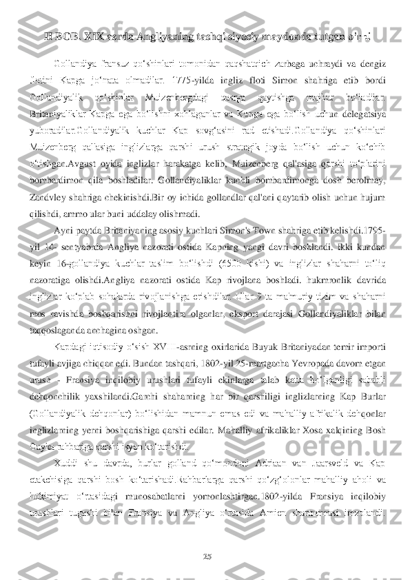 25	 	
 	
II BOB	. XIX asrda Ang	liya	ning	 tashqi siyosiy mayd	onda tu	tgan o	’rni	 	
Gollandiya  fransuz  qo‘shinlari  tomonidan  qaqshatqich  za	rbaga  uchraydi  va  dengiz 	
flotini  Kapga  jo‘nata  olmadilar.  1775	-yilda  ingliz  floti  Simon  shahriga  etib  bordi 	
Gollandiyalik  qo‘shinlar  Muizenbergdagi  qasrga  qaytishga  majbur  bo‘ladilar. 
Britan	iyaliklar  Kapga  ega  bo‘lishni  xohlaganlar  va  Kapga  ega  bo‘lish  uch	un  delegatsiya 	
yuboradilar.Gollandiyalik  kuchlar  Kap  sovg‘asini  rad  etishadi.Gollandiya  qo‘shinlari 
Muizenberg  qal'asiga  inglizlarga  qarshi  urush  strategik  joyda  bo‘lish  uchun  ko‘chib 
o‘tish	gan.Avgust  oyida  inglizlar  harakatga  kelib,  Muizenberg  qal'asiga  q	arshi  to‘plarini 	
bombardimon  qila  boshladilar.  Gollandiyaliklar  kuchli  bombardimonga  dosh  berolmay, 
Zandvley  shahriga  chekinishdi.Bir  oy  ichida  gollandlar  qal'ani  qaytarib  olish  uchun  hujum 
qilishdi, ammo ular buni uddalay olishmadi. 	 	
Ayni paytda Britaniya	ning asosiy kuchlari Simon's Town shahriga etib kelishdi.1795	-	
yil  14	- sentyabrda  Angliya  nazorati  ostida  Kapning  yangi  davri  boshlandi.  Ikki  kundan 	
keyin  16	-gollandiya  kuchlar  taslim  bo‘lish	di  (6500  kishi)  va  inglizlar  shaharni  to‘liq 	
nazoratiga  olishdi.An	gliya  nazorati  ostida  Kap  rivojlana  boshladi.	 hukmronlik  davrida 	
inglizlar  ko‘plab  sohalarda  rivojlanishga  erishdilar.  Ular  9  ta  ma'muriy  tizim  va  shaharni 
mos  ravishda  boshqarishni  rivojlan	tira  olganlar,  eksport  darajasi  Gollandiyaliklar  bilan 	
taqqoslagan	da anchagina oshgan.	 	
Kapdagi  iqtisodiy  o‘sish  XVIII	-asrning  oxirlarida  Buyuk  Britaniyadan  temir  importi 	
tufayli avjiga chiqqan edi. Bundan tashqari, 1802	-yil 25	-martgacha Yevropada davom etg	an 	
urush 	- Fransiya  inqilobiy  urushlari  tufayli  ekinlarga  talab  ka	tta  bo‘lganligi  sababli 	
dehqonchilik  yaxshilandi.Garchi  shaharning  har  bir  qarshiligi  inglizlarning  Kap  Burlar 
(Gollandiyalik  dehqonlar)  bo‘lishidan  mamnun  emas  edi  va  mahalliy  afrikalik  deh	qonlar 	
inglizlarning  yerni  boshqarishiga  qarshi  edilar.  Mahalliy  a	frikaliklar  Xosa  xalqining  Bosh 	
Gayka rahbariga qarshi isyon ko‘tarishdi. 	 	
Xuddi  shu  davrda,  burlar  golland  qo‘mondoni  Adriaan  van  Jaarsveld  va  Kap 	
etakchisiga  qarshi  bosh  ko‘tarishadi.Rahba	rlarga  qarshi  qo‘zg‘olonlar  mahalliy  aholi  va 	
hokimiyat  o‘rtasidag	i  munosabatlarni  yomonlashtirgan.1802	-yilda  Fransiya  inqilobiy 	
urushlari  tugashi  bilan  Fransiya  va  Angliya  o‘rtasida  Amien  shartnomasi  imzolandi.  