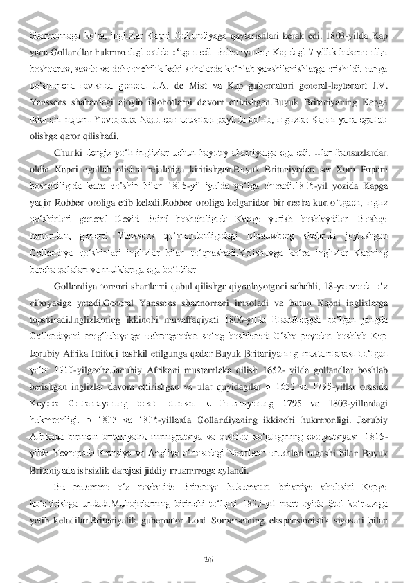 26	 	
 
Shartnomaga  ko‘ra,  inglizlar  Kapni  Gollandiy	aga  qaytarishlari  kerak  edi.  1803	-yilda  Kap 	
yana Gollandlar hukmro	nligi ostida o‘tgan edi. Britaniyaning Kapdagi 7 yillik hukmronligi 	
boshqaruv, savdo va dehqonchilik kabi sohalarda ko‘plab yaxshilanishlarga erishildi.Bunga 
qo‘shimcha  ravishda  general  J.A.	 de  Mist  va  Kap  gubernatori  general	-leytenant  J.V. 	
Yanssens  shahar	dagi  ajoyib  islohotlarni  davom  ettirishgan.Buyuk  Britaniyaning  Kapga 	
ikkinchi hujumi Yevropada Napoleon urushlari paytida bo‘lib, inglizlar Kapni yana egallab 
olishga qaror qilishadi.	 	
Chunki	 dengiz  yo‘li  inglizlar  uchun  hayotiy  ahamiyatga  ega  edi.  Ular  fra	nsuzlardan 	
oldin  Kapni  egallab  olishni  rejalariga  kiritishgan.Buyuk  Britaniyadan  ser  Xom  Popam 
boshchiligida  katta  qo’shin  bilan  1805	-yil  iyulda  yo‘lga  chiqadi.1806	-yil  yozida  Kapga 	
yaqin  Ro	bben  oroliga  etib  keladi.Robben  oroliga  kelganidan  bir  necha  kun  o	‘tgach,  ingliz 	
qo‘shinlari  general  Devid  Baird  boshchiligida  Kapga  yurish  boshlaydilar.  Boshqa 
tomondan,  general  Yanssens  qo‘mondonligidagi  Blaauwberg  shahrida  joylashgan 
Gollandiya  qo‘shinl	ari  inglizlar  bilan  to‘qnashadi.Kelishuvga  ko‘ra  inglizlar  Kapning	 	
barcha qal'alari va mulklariga ega bo‘ldilar. 	 	
Gollandiya  tomoni  shartlarni  qabul  qilishga  qiynalayotgani  sababli,  18	-yanvarda  o‘z 	
nihoyasiga  yetadi.General  Yanssens  shartnomani  imzoladi  va	 butun  Kapni  inglizlarga 	
topshiradi.Inglizlarning  ikkinchi  muvaffa	qiyati  1806	-yilda  Blaaubergda  bo‘lgan  jangda 	
Gollandiyani  mag‘lubiyatga  uchratgandan  so‘ng  boshlanadi.O‘sha  paytdan  boshlab  Kap 
Janubiy  Afrika  Ittifoqi  tashkil  etilgunga  qadar  Buyuk  Britaniy	aning  mustamlakasi  bo‘lgan 	
ya‘ni  1910	-yilgacha.Janubiy  Afrikani  mu	stamlaka  qilish  1652	- yilda  gollandlar  boshlab 	
berishgan  inglizlar  davom  ettirishgan  va  ular  quyidagilar	 ●  1652  va  1795	-yillar  orasida 	
Keypda  Gollandiyaning  bosib  olinishi.  ●  Britaniyaning  1	795  va  1803	-yillardagi 	
hukmronligi.  ●  1803  va  1806	-yillarda  Gollan	diyaning  ikkinchi  hukmronligi.  Janubiy 	
Afrikada  birinchi  britaniyalik  immigratsiya  va  qishloq  xo‘jaligining  evolyutsiyasi:  1815	-	
yilda  Yevropada  Fransiya  va  Angliya  o‘rtasidagi  Napoleon  urush	lari  tugashi  bilan  Buyuk 	
Britaniyada ishsizlik darajasi jiddiy mua	mmoga aylandi.	 	
Bu  muammo  o‘z  navbatida  Britaniya  hukumatini  britaniya  aholisini  Kapga 	
ko‘chirishga  undadi.Muhojirlarning  birinchi  to‘lqini  1820	-yil  mart  oyida  Stol  ko‘rfaziga 	
yetib  keladilar	.Britaniyalik  gubernator  Lord  Somersetning  ekspansionistik  siyosat	i  bilan  