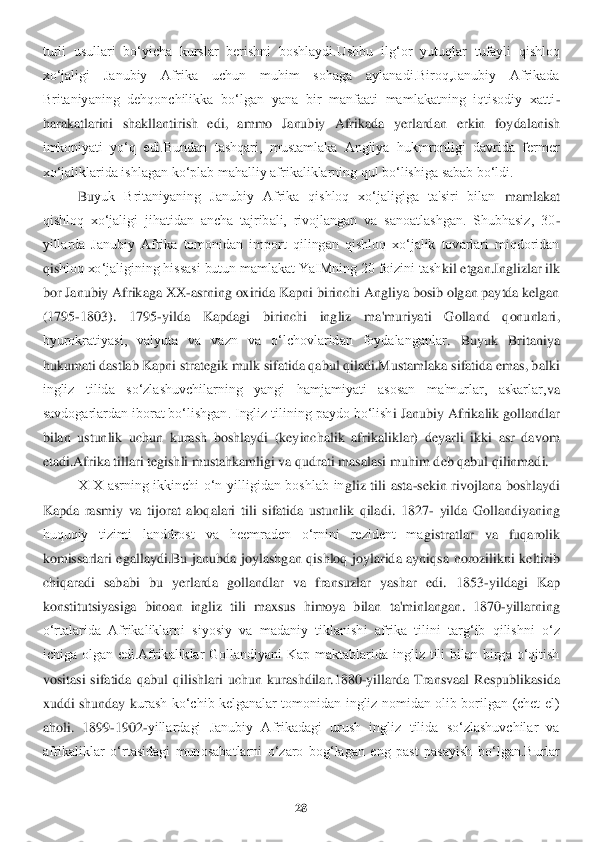 28	 	
 
turli  usullari  bo‘yicha  kurslar  berishni  boshlaydi.Ushbu  il	g‘or  yutuqlar  tufayli  qishloq 	
xo‘jaligi  Janubiy  Afrika  uchun  muhim  sohaga  aylanadi.Biroq,Janubiy  Afrikada 
Britaniyaning  dehqonchilikka  bo‘lgan  yana  bir  manfaati  mamlakatning  iqtisodiy  xatti	-	
harakatlarini  shakllantirish  edi,  ammo  Janubiy  Afrikada  yerlardan 	erkin  foydalanish 	
imkoniyati  yo‘q  edi.Bundan  tashqari,  mustamlaka  Angliya  hukmronligi  davrida  fermer 
xo‘jaliklarida ishlagan ko‘plab mahalliy afrikaliklarning qul bo‘lishiga sabab bo‘ldi.	 	
Bu	yuk  Britaniyaning  Janubiy  Afrika  qishloq  xo‘jaligiga  ta'siri  bilan	 mamlakat 	
qishloq  xo‘jaligi  jihatidan  ancha  tajribali,  rivojlangan  va  sanoatlashgan.  Shubhasiz,  30	-	
yillarda  Janubiy  Afrika  tomonidan  import  qilingan  qishloq  xo‘jalik  tovarlari  miqdoridan 
qis	hloq xo‘jaligining hissasi butun mamlakat YaIMning 20 foizini tash	kil etgan.Inglizlar ilk 	
bor Janubiy Afrikaga XX	-asrning oxirida Kapni birinchi Angliya bosib olgan paytda kelgan 	
(1795	-1803).  1795	-yilda  Kapdagi  birinchi  ingliz  ma'muriyati  Golland  qonunlari	, 	
byurokratiyasi,  valyuta  va  vazn  va  o‘lchovlaridan  foydalanganlar	.  Buyuk  Britaniya 	
hukumati dastlab Kapni strategik mulk sifatida qabul qiladi.Mustamlaka sifatida emas, balki 
ingliz  tilida  so‘zlashuvchilarning  yangi  hamjamiyati  asosan  ma'murlar,  askarlar,	va 	
savdogarlardan iborat bo‘lishgan. Ingliz tilining paydo bo‘lish	i Janubiy Afrikalik gollandlar 	
bilan  ustunlik  uchun  kurash  boshlaydi  (keyinchalik  afrikaliklar)  deyarli  ikki  asr  davom 
etadi.Afrika tillari tegishli mustahkamligi va qudrati masalasi muhim d	eb qabul qilinmadi.	 	
XIX  asrning  ikkinchi  o‘n  yilligidan  boshlab  in	gliz  tili  asta	-sekin  rivojlana  boshlaydi 	
Kapda  rasmiy  va  tijorat  aloqalari  tili  sifatida  ustunlik  qiladi.  1827	- yilda  Gollandiyaning 	
huquqiy  tizimi  landdrost  va  heemraden  o‘rnini  rezident  ma	gistratlar  va  fuqarolik 	
komissarlari  egallaydi.Bu  janubda  joylashg	an  qishloq  joylarida  ayniqsa  norozilikni  keltirib 	
chiqaradi  sababi  bu  yerlarda  gollandlar  va  fransuzlar  yashar  edi.  1853	-yildagi  Kap 	
konstitutsiyasiga  binoan  ingliz  tili  maxsus  himoya  bilan 	ta'minlangan.  1870	-yillarning 	
o‘rtalarida  Afrikaliklarni  siyosiy  v	a  madaniy  tiklanishi  afrika  tilini  targ‘ib  qilishni  o‘z 	
ichiga  olgan  edi.Afrikaliklar  Gollandiyani  Kap  maktablarida  ingliz  tili  bilan  birga  o‘qitish 
vositasi  sifatida  qabul  qilishlari  uchun 	kurashdilar.1880	-yillarda  Transvaal  Respublikasida 	
xuddi  shunday  k	urash  ko‘chib  kelganalar  tomonidan  ingliz  nomidan  olib  borilgan  (chet  el) 	
aholi.  1899	-1902	-yillardagi  Janubiy  Afrikadagi  urush  ingliz  tilida  so‘zlashuvchilar  va 	
afrikaliklar  o‘rtasidagi  muno	sabatlarni  o‘zaro  bog‘lagan  eng  past  pasayish	 bo‘lgan.Burlar  