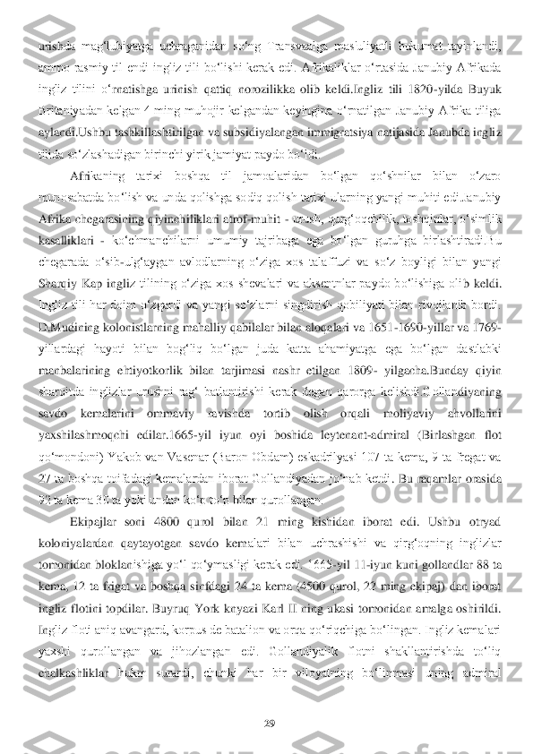 29	 	
 
urish	da  mag‘lubiyatga  uchraganidan  so‘ng  Transvaalga  mas'uliyatli  hukumat  tayinlandi, 	
ammo  rasmiy  til  endi  ingliz  tili  bo‘lishi  kerak  edi.  Afrikaliklar  o‘rtasida  Janubiy  Afrikada 
ingliz  tilini  o‘	rnatishga  urinish  qattiq  norozilikka  olib  keldi.Ingliz  tili  1820	-yilda  Buyuk 	
Britaniyadan  kelgan  4  ming  muhojir  kelgandan  keyingina  o‘rnatilgan  Janubiy  Afrika  tiliga 
aylandi.Ushbu tashkillashtirilgan va subsidiyalangan immigratsiya natijasida Janubda ingli	z 	
tilida so‘zlashadigan birinchi yirik jamiyat paydo bo‘ldi. 	 	
Afri	kaning  tarixi  boshqa  til  jamoalaridan  bo‘lgan  qo‘shnilar  bilan  o‘zaro 	
munosabatda bo‘lish va unda qolishga sodiq qolish tarixi ularning yangi muhiti edi.Janubiy 
Afrika  chegarasining  qiyinchi	liklari  atrof	-muhit 	- urush,  qurg‘oqchilik,  toshqinlar,  o‘simlik 	
kasalliklari 	- ko‘chmanchilarni  umumiy  tajribaga  ega  bo‘lgan  guruhga  birlashtiradi.Bu 	
chegarada  o‘sib	-ulg‘aygan  avlodlarning  o‘ziga  xos  talaffuzi  va  so‘z  boyligi  bilan  yangi 	
Sharqiy  Kap  ingli	z  tilining  o‘ziga  xos  shevalari  va  aksentnlar  paydo  bo‘lishiga  oli	b  keldi. 	
Ingliz  tili  har  doim  o‘zgardi  va  yangi  so‘zlarni  singdirish  qobiliyati  bilan  rivojlanib  bordi. 
D.Mudining kolonistlarning mahalliy qabilalar bilan aloqalari va 1651	-1690	-yillar va 1	769	-	
yillardagi  hayoti  bilan  bog‘liq  bo‘lgan  juda  katta  ahamiyatga 	ega  bo‘lgan  dastlabki 	
manbalarining  ehtiyotkorlik  bilan  tarjimasi  nashr  etilgan  1809	- yilgacha.Bunday  qiyin 	
sharoitda  inglizlar  urushni  rag‘  batlantirishi  kerak  degan  qarorga  kelishdi.Gollan	diyaning 	
savdo  kemalarini  ommaviy  ravishda  tortib  olish  orqali  mol	iyaviy  ahvollarini 	
yaxshilashmoqchi  edilar.1665	-yil  iyun  oyi  boshida  leytenant	-admiral  (Birlashgan  flot 	
qo‘mondoni)  Yakob  van  Vasenar  (Baron  Obdam)  eskadrilyasi  107  ta  kema,  9  ta  fregat  va 
27  ta  boshqa  toifadagi  kemalardan  iborat  Gollandiyadan  jo‘nab  ketdi	.  Bu  raqamlar  orasida 	
92 ta kema 30 ta yoki undan ko‘p to‘p bilan qurollangan. 	 	
Ekipajlar  soni  4800  qurol  bilan  21  ming  kishidan  iborat  edi.  Ushbu  otryad 	
koloniyalardan  qaytayotgan  savdo  kem	alari  bilan  uchrashishi  va  qirg‘oqning  inglizlar 	
tomonidan bloklan	ishiga yo‘l qo‘ymasligi kerak edi. 1665	-yil 11	-iyun kuni gollandlar 88 ta 	
kema,  12  ta  frigat  va  boshqa  sinfdagi  24  ta  kema  (4500  qurol,  22  ming  ekipaj)  dan  iborat 
ingliz  flotini  topdilar.  Bu	yruq  York  knyazi  Karl  II  ning  ukasi  tomonidan  amalga  oshirildi. 	
In	gliz floti aniq avangard, korpus de batalion va orqa qo‘riqchiga bo‘lingan. Ingliz kemalari 	
yaxshi  qurollangan  va  jihozlangan  edi.  Gollandiyalik  flotni  shakllantirishda  to‘liq 
chalkashliklar	 	hukm  surardi,  chunki  har  bir  viloyatning  bo‘linmasi  uning  admiral	  